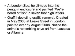 • At London Zoo, he climbed into the
penguin enclosure and painted "We're
bored of fish" in seven foot high letters.
• Graffiti depicting graffiti removal. Created
in May 2008 at Leake Street in London,
painted over by August 2008. Notice the
animals resembling cave art from Lascaux
or Altamira.
 