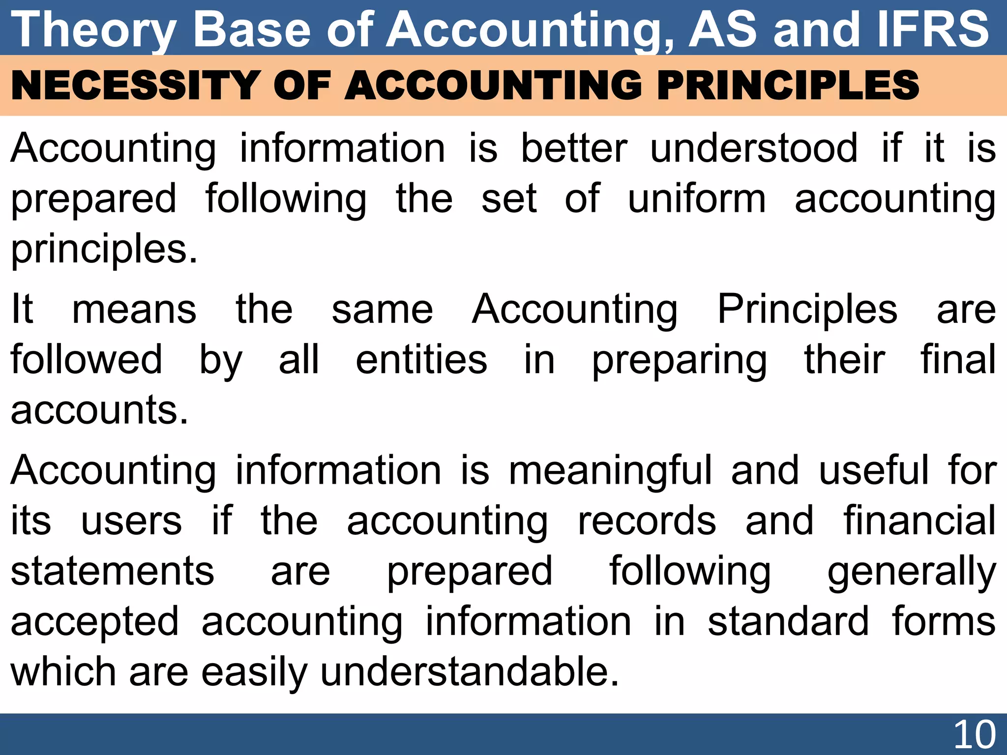Theory Base of Accounting, AS and IFRS
NECESSITY OF ACCOUNTING PRINCIPLES
Accounting information is better understood if it is
prepared following the set of uniform accounting
principles.
It means the same Accounting Principles are
followed by all entities in preparing their final
accounts.
Accounting information is meaningful and useful for
its users if the accounting records and financial
statements are prepared following generally
accepted accounting information in standard forms
which are easily understandable.
10
 