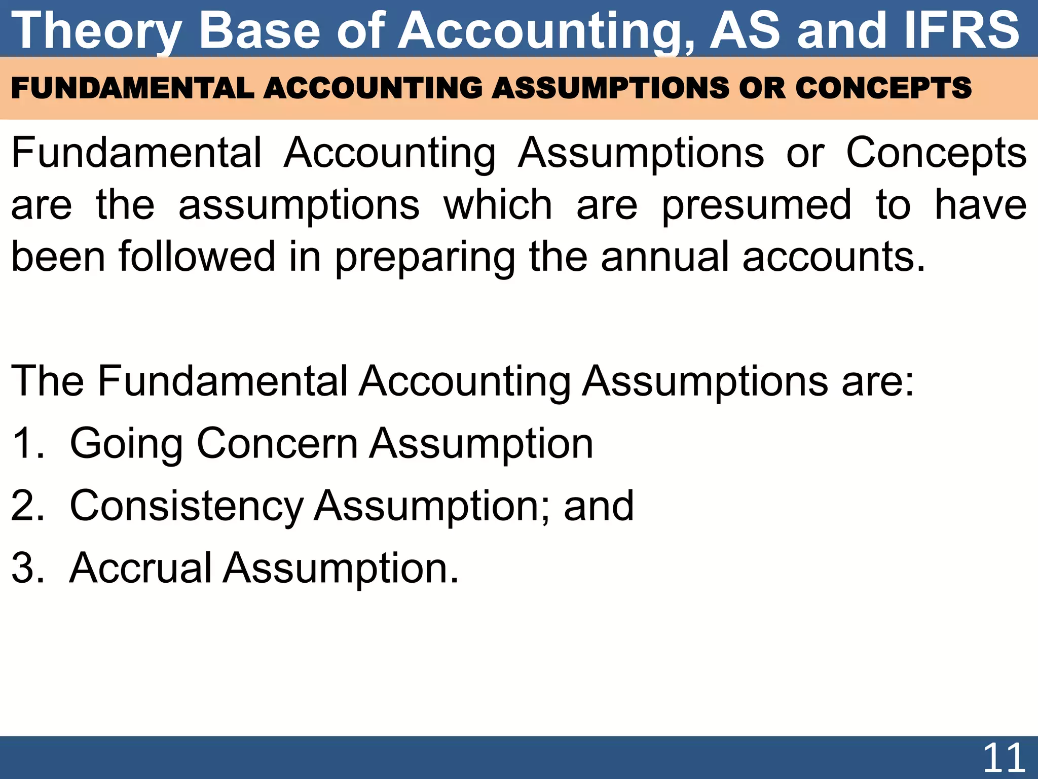 Theory Base of Accounting, AS and IFRS
FUNDAMENTAL ACCOUNTING ASSUMPTIONS OR CONCEPTS
Fundamental Accounting Assumptions or Concepts
are the assumptions which are presumed to have
been followed in preparing the annual accounts.
The Fundamental Accounting Assumptions are:
1. Going Concern Assumption
2. Consistency Assumption; and
3. Accrual Assumption.
11
 