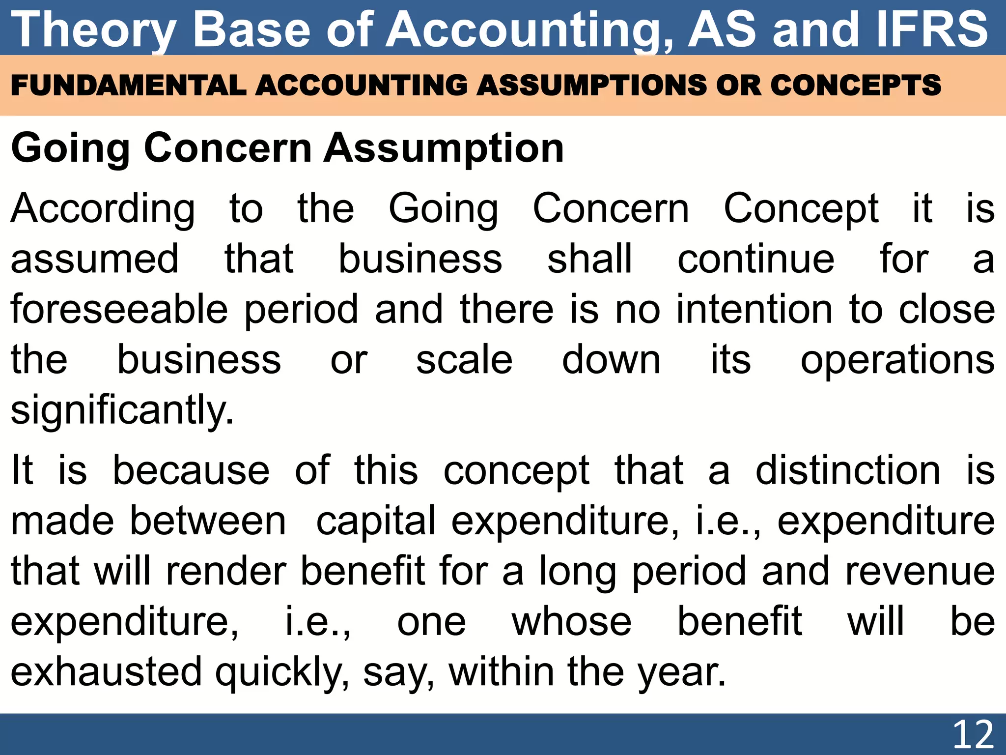 Theory Base of Accounting, AS and IFRS
FUNDAMENTAL ACCOUNTING ASSUMPTIONS OR CONCEPTS
Going Concern Assumption
According to the Going Concern Concept it is
assumed that business shall continue for a
foreseeable period and there is no intention to close
the business or scale down its operations
significantly.
It is because of this concept that a distinction is
made between capital expenditure, i.e., expenditure
that will render benefit for a long period and revenue
expenditure, i.e., one whose benefit will be
exhausted quickly, say, within the year.
12
 