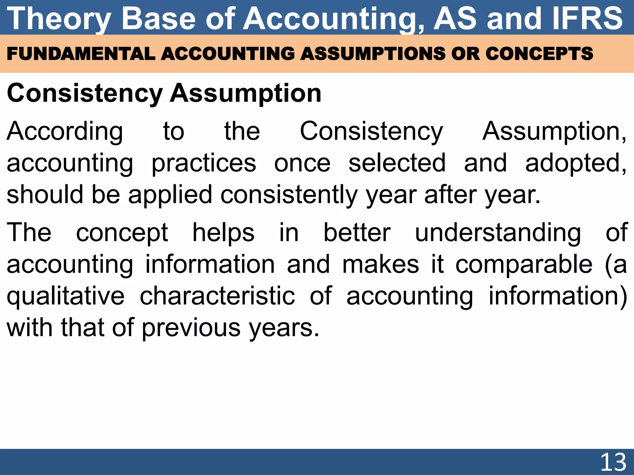 Theory Base of Accounting, AS and IFRS
FUNDAMENTAL ACCOUNTING ASSUMPTIONS OR CONCEPTS
Consistency Assumption
According to the Consistency Assumption,
accounting practices once selected and adopted,
should be applied consistently year after year.
The concept helps in better understanding of
accounting information and makes it comparable (a
qualitative characteristic of accounting information)
with that of previous years.
13
 