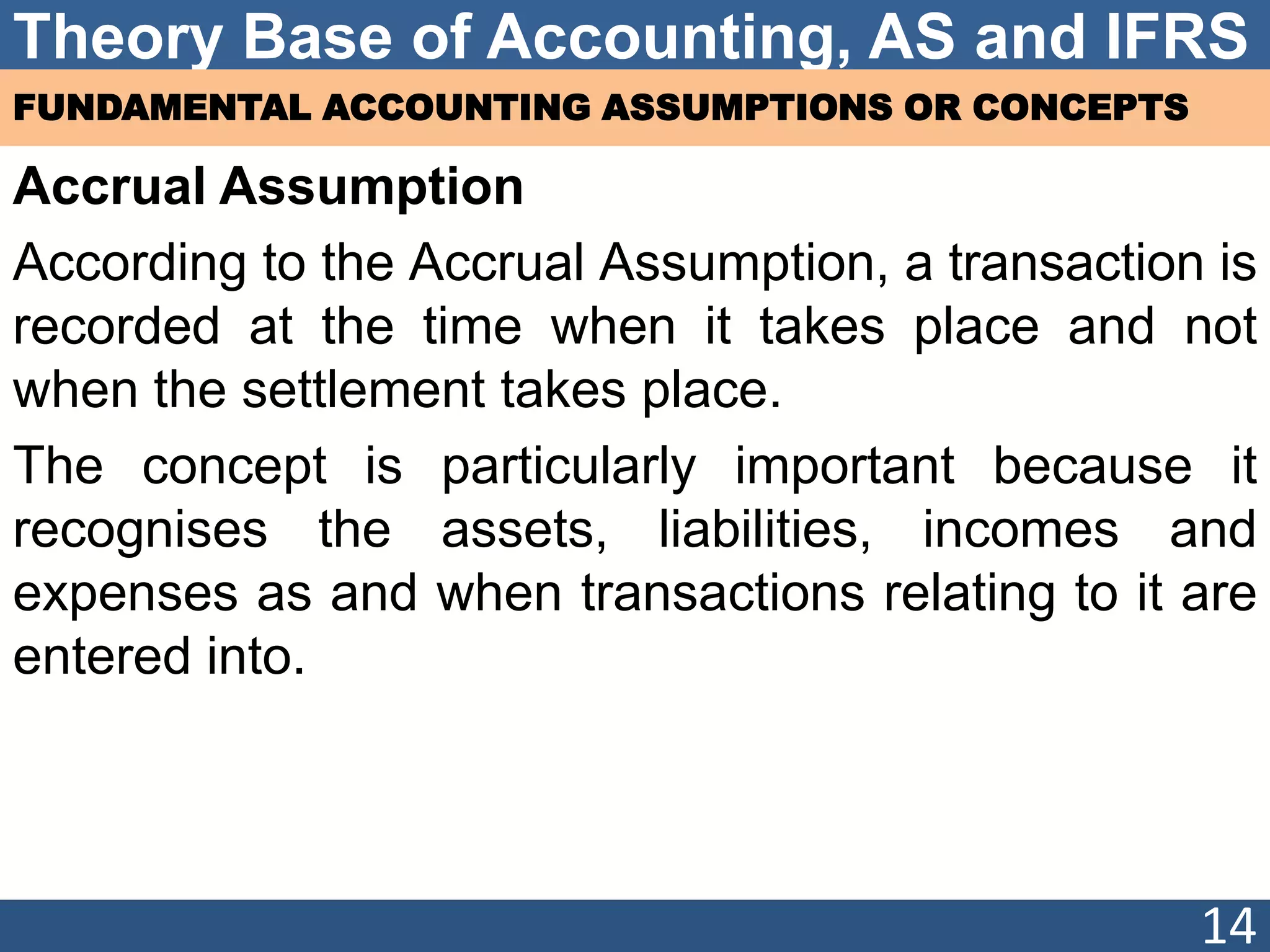 Theory Base of Accounting, AS and IFRS
FUNDAMENTAL ACCOUNTING ASSUMPTIONS OR CONCEPTS
Accrual Assumption
According to the Accrual Assumption, a transaction is
recorded at the time when it takes place and not
when the settlement takes place.
The concept is particularly important because it
recognises the assets, liabilities, incomes and
expenses as and when transactions relating to it are
entered into.
14
 