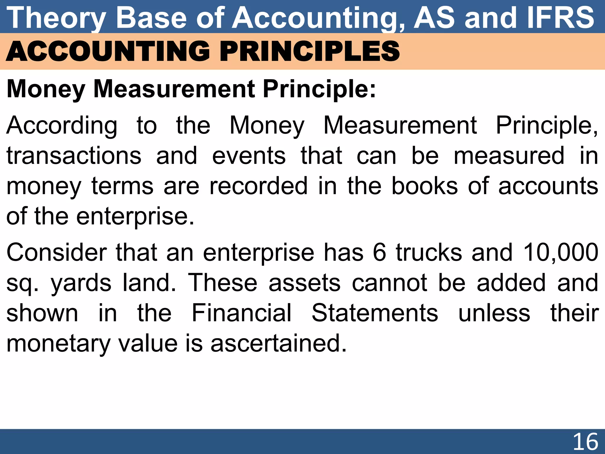 Theory Base of Accounting, AS and IFRS
ACCOUNTING PRINCIPLES
Money Measurement Principle:
According to the Money Measurement Principle,
transactions and events that can be measured in
money terms are recorded in the books of accounts
of the enterprise.
Consider that an enterprise has 6 trucks and 10,000
sq. yards land. These assets cannot be added and
shown in the Financial Statements unless their
monetary value is ascertained.
16
 