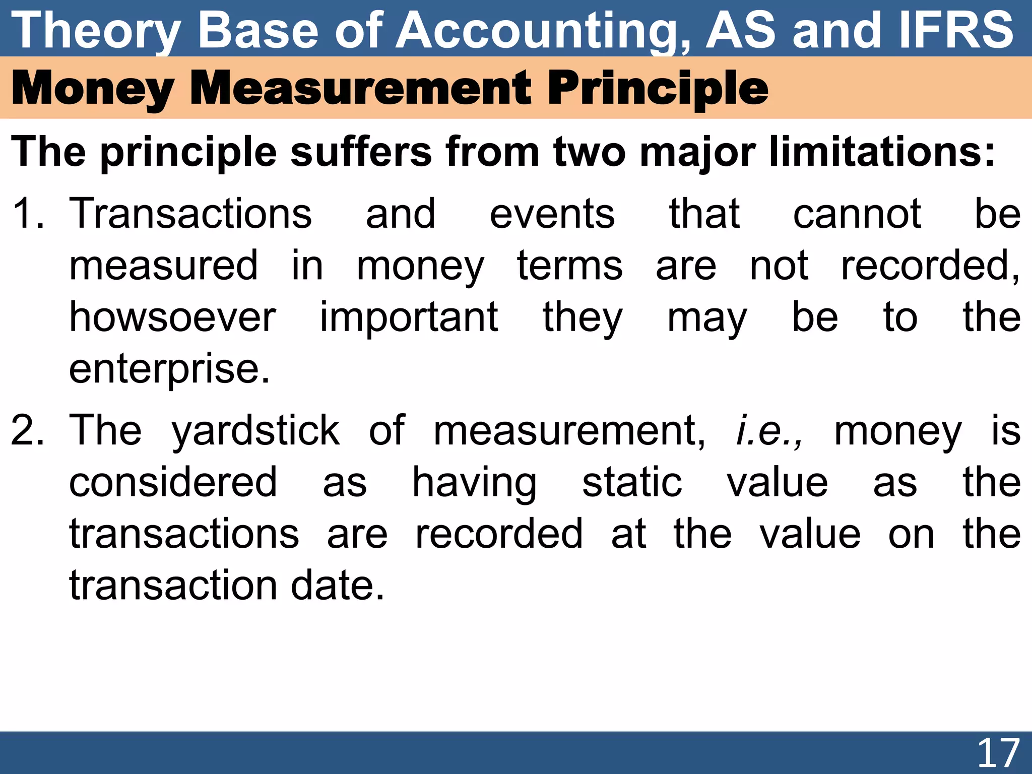 Theory Base of Accounting, AS and IFRS
Money Measurement Principle
The principle suffers from two major limitations:
1. Transactions and events that cannot be
measured in money terms are not recorded,
howsoever important they may be to the
enterprise.
2. The yardstick of measurement, i.e., money is
considered as having static value as the
transactions are recorded at the value on the
transaction date.
17
 