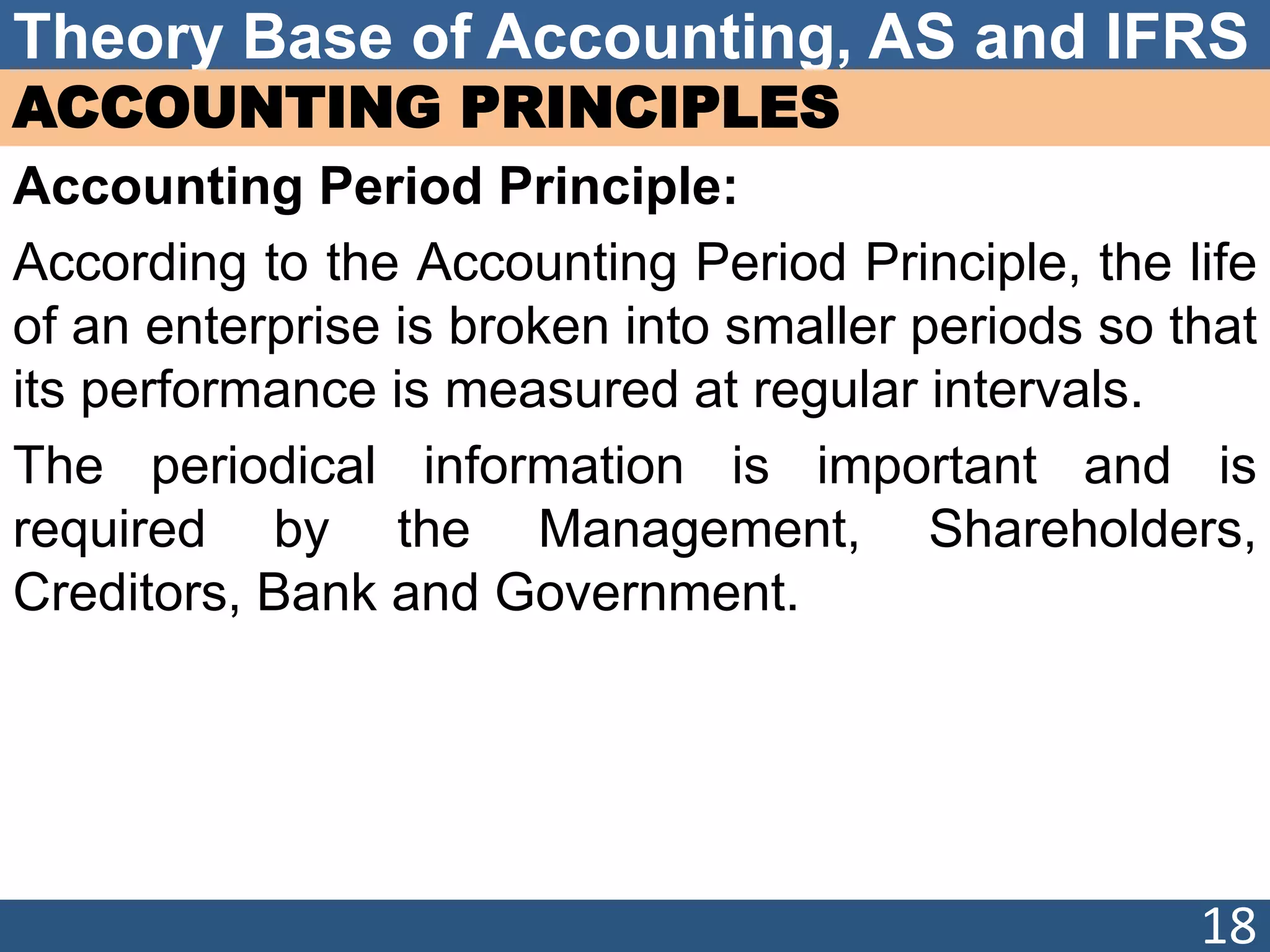 Theory Base of Accounting, AS and IFRS
ACCOUNTING PRINCIPLES
Accounting Period Principle:
According to the Accounting Period Principle, the life
of an enterprise is broken into smaller periods so that
its performance is measured at regular intervals.
The periodical information is important and is
required by the Management, Shareholders,
Creditors, Bank and Government.
18
 