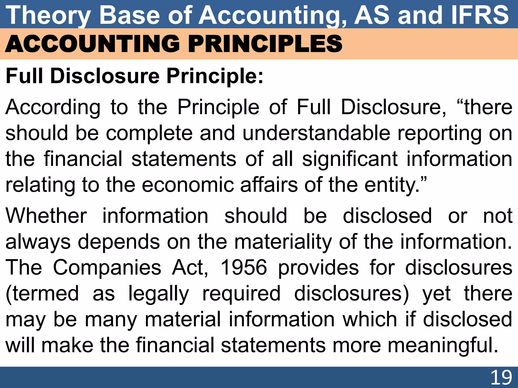 Theory Base of Accounting, AS and IFRS
ACCOUNTING PRINCIPLES
Full Disclosure Principle:
According to the Principle of Full Disclosure, “there
should be complete and understandable reporting on
the financial statements of all significant information
relating to the economic affairs of the entity.”
Whether information should be disclosed or not
always depends on the materiality of the information.
The Companies Act, 1956 provides for disclosures
(termed as legally required disclosures) yet there
may be many material information which if disclosed
will make the financial statements more meaningful.
19
 
