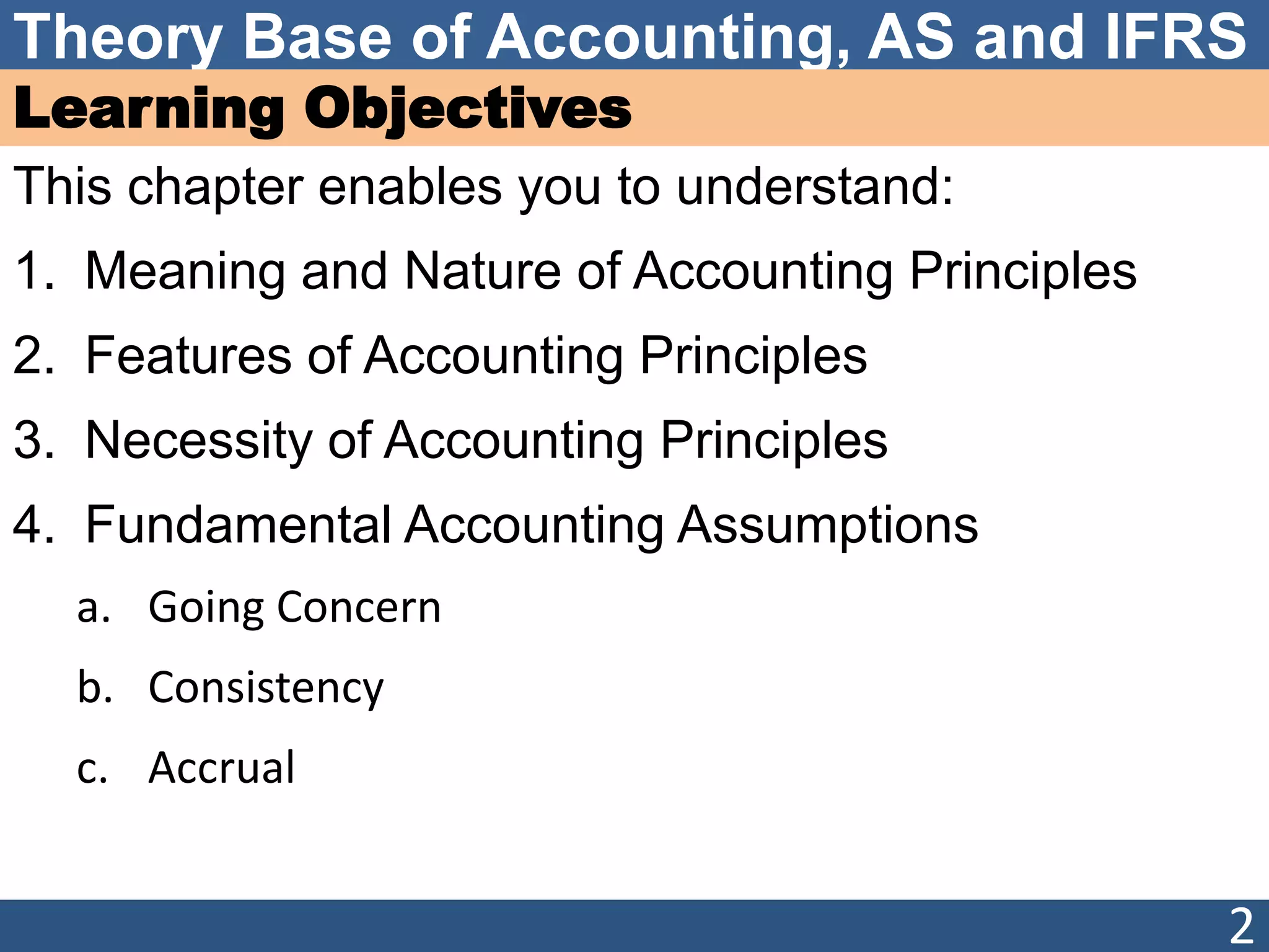 Theory Base of Accounting, AS and IFRS
Learning Objectives
This chapter enables you to understand:
1. Meaning and Nature of Accounting Principles
2. Features of Accounting Principles
3. Necessity of Accounting Principles
4. Fundamental Accounting Assumptions
a. Going Concern
b. Consistency
c. Accrual
2
 