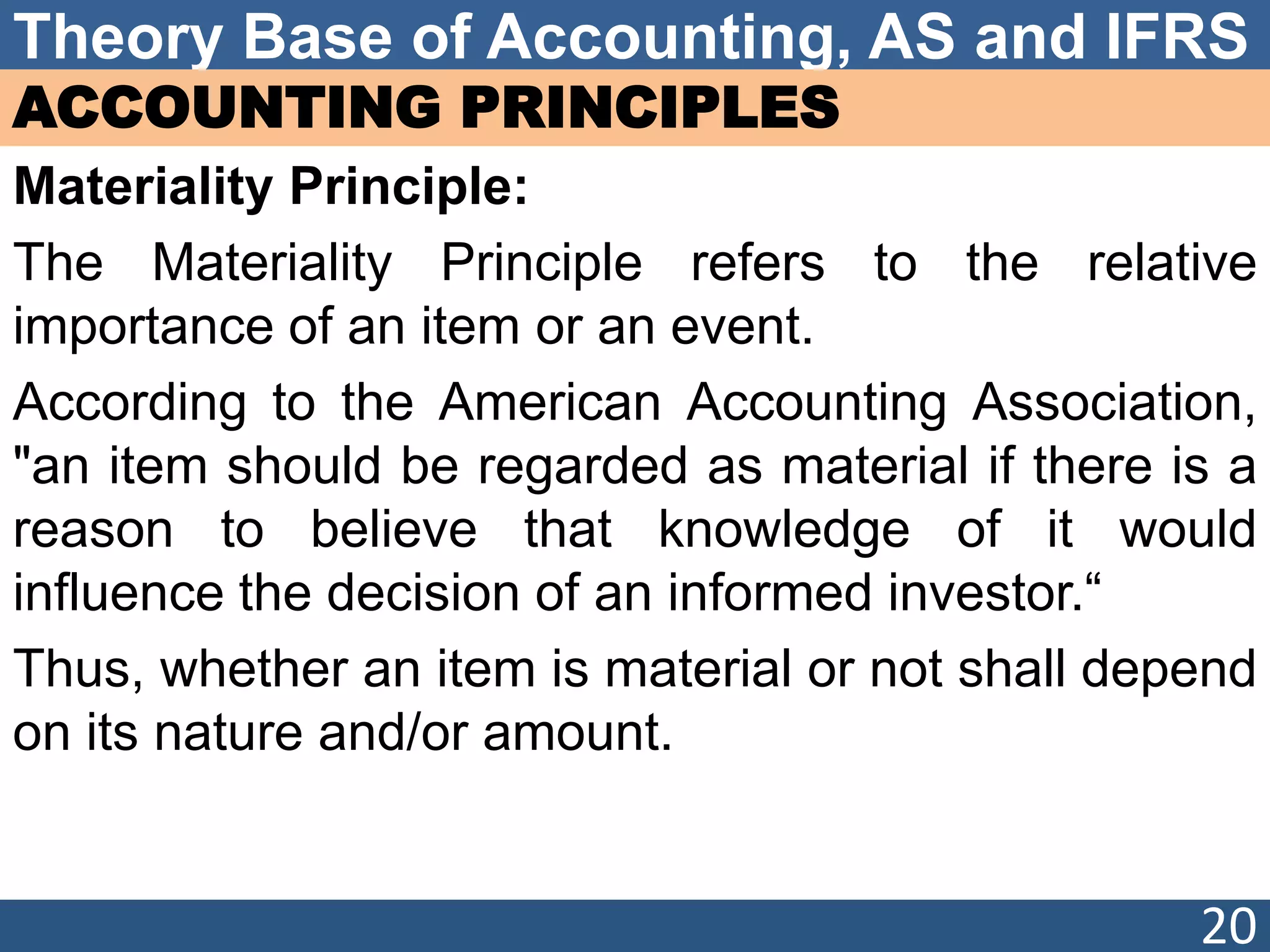Theory Base of Accounting, AS and IFRS
ACCOUNTING PRINCIPLES
Materiality Principle:
The Materiality Principle refers to the relative
importance of an item or an event.
According to the American Accounting Association,
"an item should be regarded as material if there is a
reason to believe that knowledge of it would
influence the decision of an informed investor.“
Thus, whether an item is material or not shall depend
on its nature and/or amount.
20
 