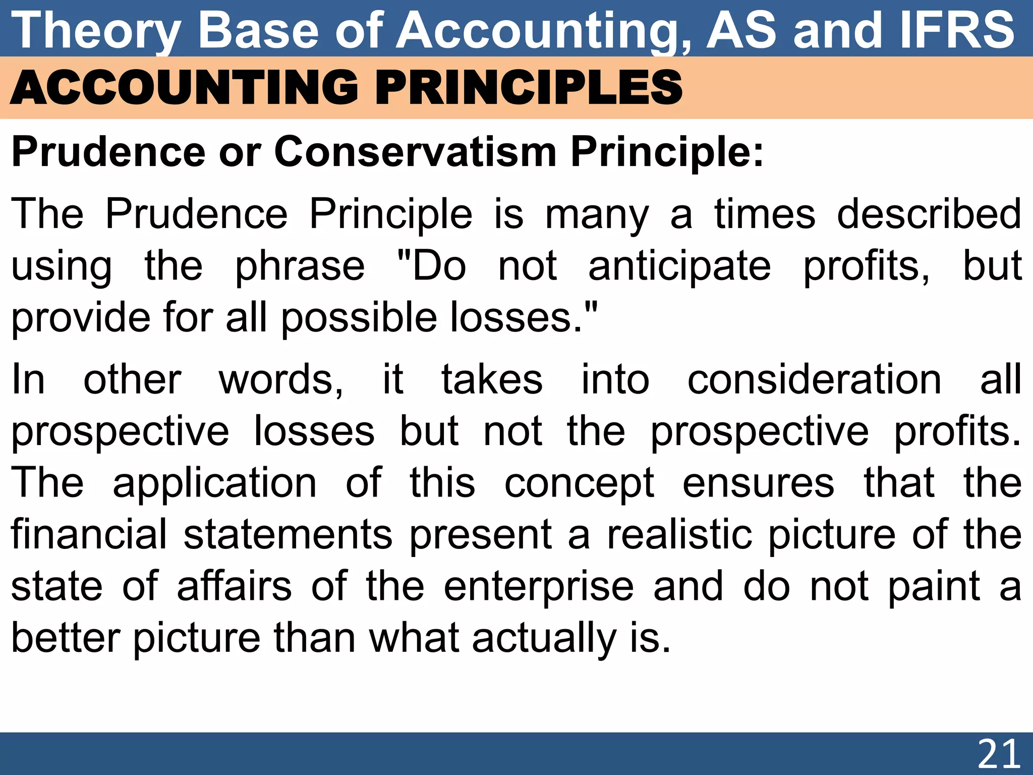 Theory Base of Accounting, AS and IFRS
ACCOUNTING PRINCIPLES
Prudence or Conservatism Principle:
The Prudence Principle is many a times described
using the phrase "Do not anticipate profits, but
provide for all possible losses."
In other words, it takes into consideration all
prospective losses but not the prospective profits.
The application of this concept ensures that the
financial statements present a realistic picture of the
state of affairs of the enterprise and do not paint a
better picture than what actually is.
21
 
