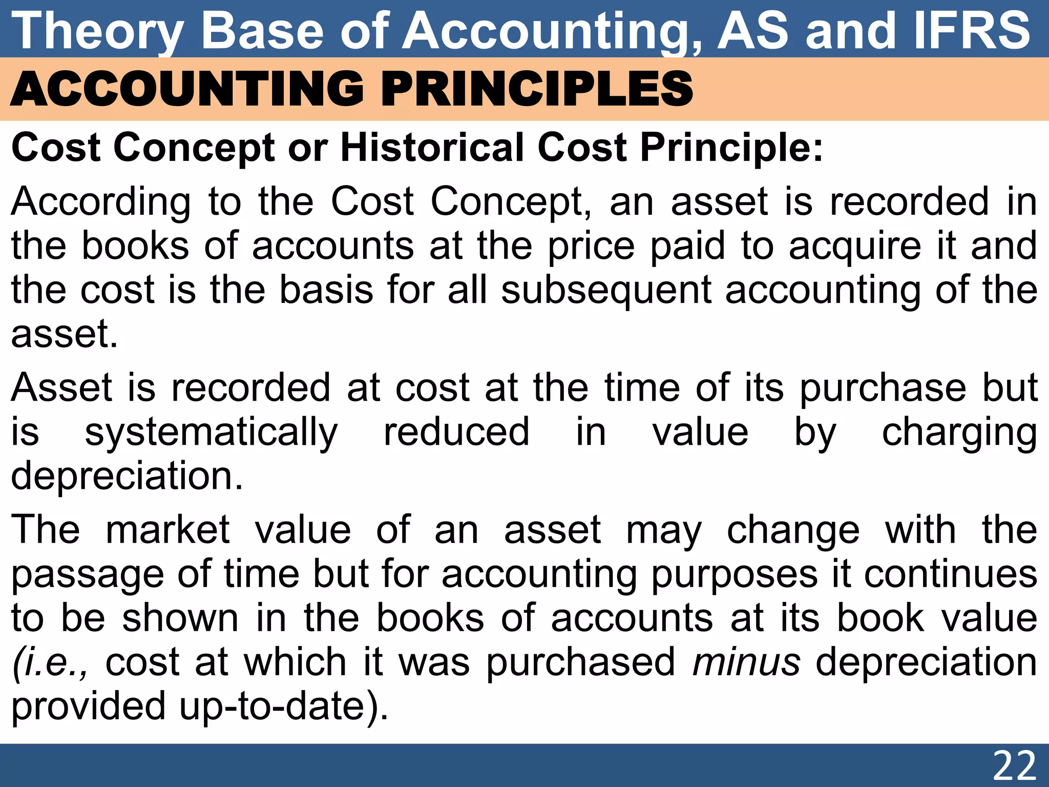 Theory Base of Accounting, AS and IFRS
ACCOUNTING PRINCIPLES
Cost Concept or Historical Cost Principle:
According to the Cost Concept, an asset is recorded in
the books of accounts at the price paid to acquire it and
the cost is the basis for all subsequent accounting of the
asset.
Asset is recorded at cost at the time of its purchase but
is systematically reduced in value by charging
depreciation.
The market value of an asset may change with the
passage of time but for accounting purposes it continues
to be shown in the books of accounts at its book value
(i.e., cost at which it was purchased minus depreciation
provided up-to-date).
22
 