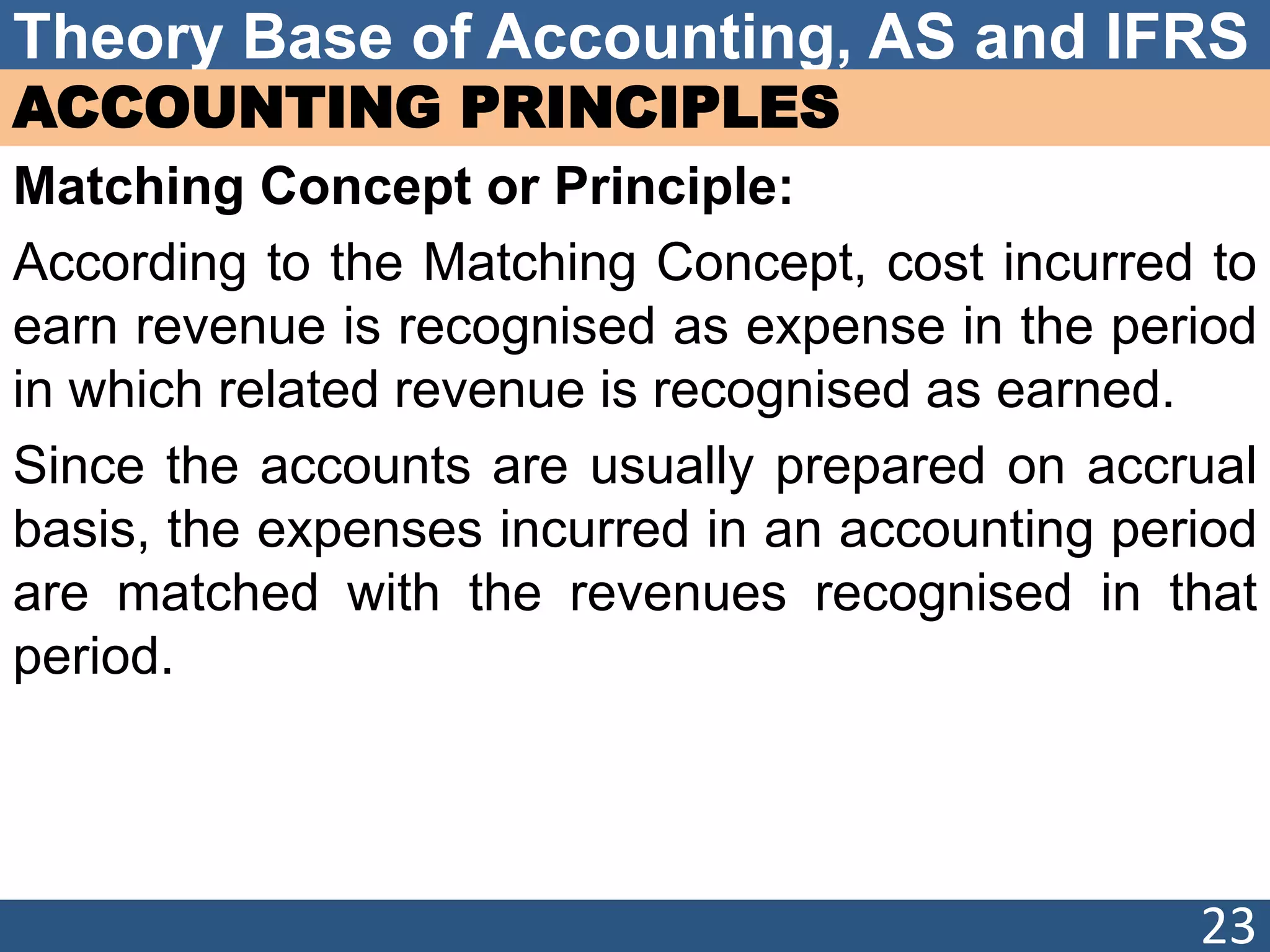 Theory Base of Accounting, AS and IFRS
ACCOUNTING PRINCIPLES
Matching Concept or Principle:
According to the Matching Concept, cost incurred to
earn revenue is recognised as expense in the period
in which related revenue is recognised as earned.
Since the accounts are usually prepared on accrual
basis, the expenses incurred in an accounting period
are matched with the revenues recognised in that
period.
23
 