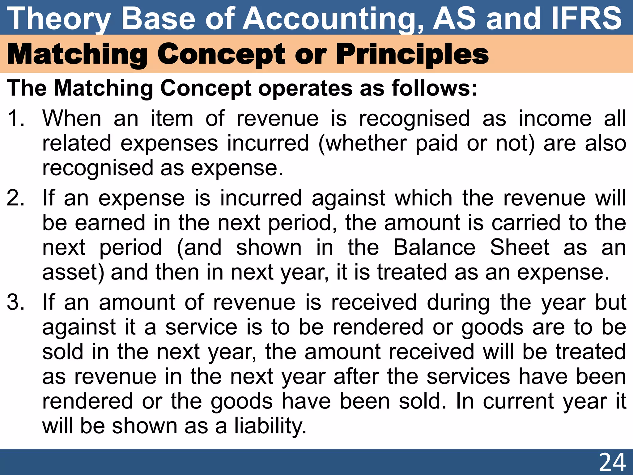 Theory Base of Accounting, AS and IFRS
Matching Concept or Principles
The Matching Concept operates as follows:
1. When an item of revenue is recognised as income all
related expenses incurred (whether paid or not) are also
recognised as expense.
2. If an expense is incurred against which the revenue will
be earned in the next period, the amount is carried to the
next period (and shown in the Balance Sheet as an
asset) and then in next year, it is treated as an expense.
3. If an amount of revenue is received during the year but
against it a service is to be rendered or goods are to be
sold in the next year, the amount received will be treated
as revenue in the next year after the services have been
rendered or the goods have been sold. In current year it
will be shown as a liability.
24
 
