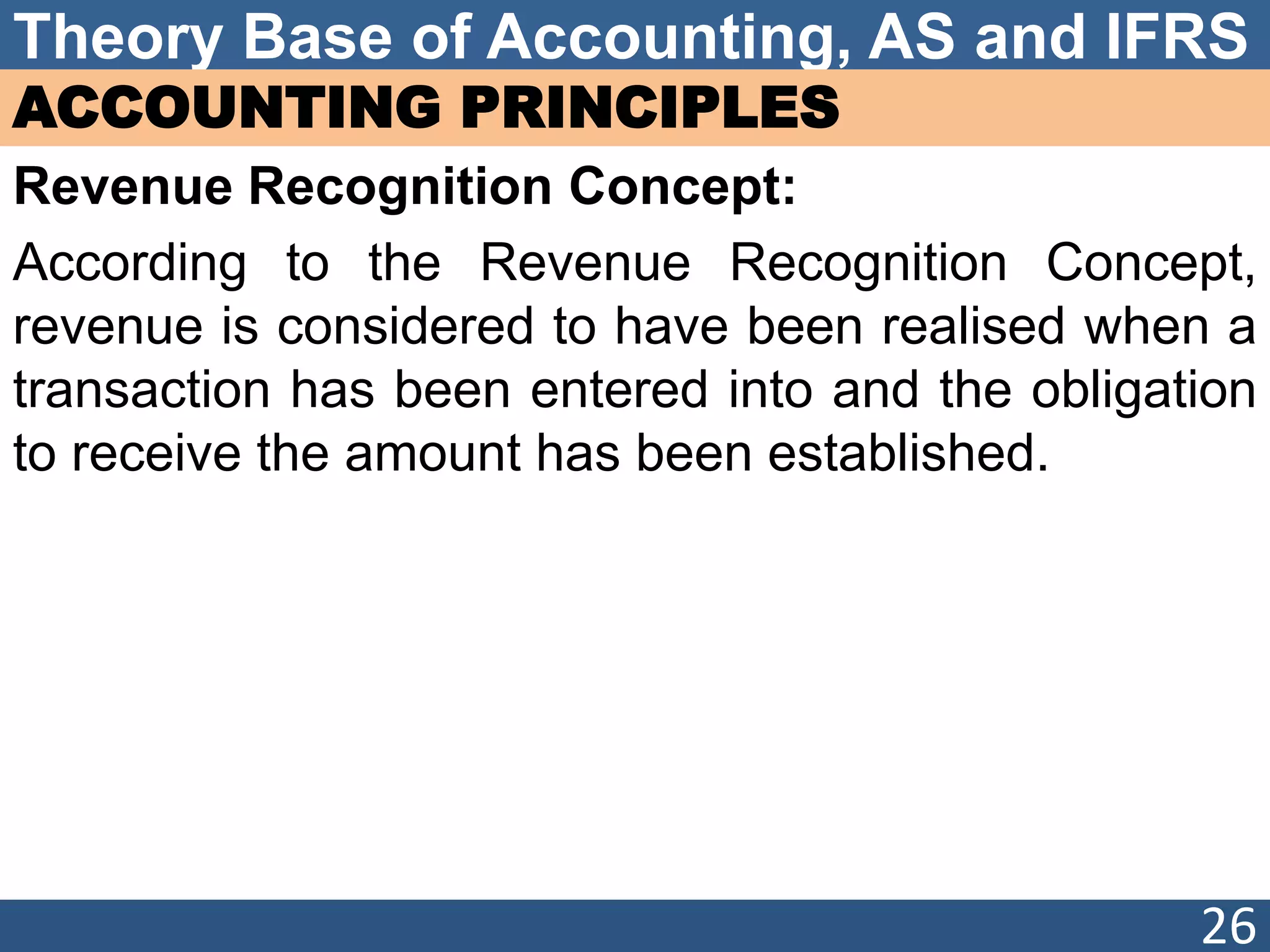 Theory Base of Accounting, AS and IFRS
ACCOUNTING PRINCIPLES
Revenue Recognition Concept:
According to the Revenue Recognition Concept,
revenue is considered to have been realised when a
transaction has been entered into and the obligation
to receive the amount has been established.
26
 