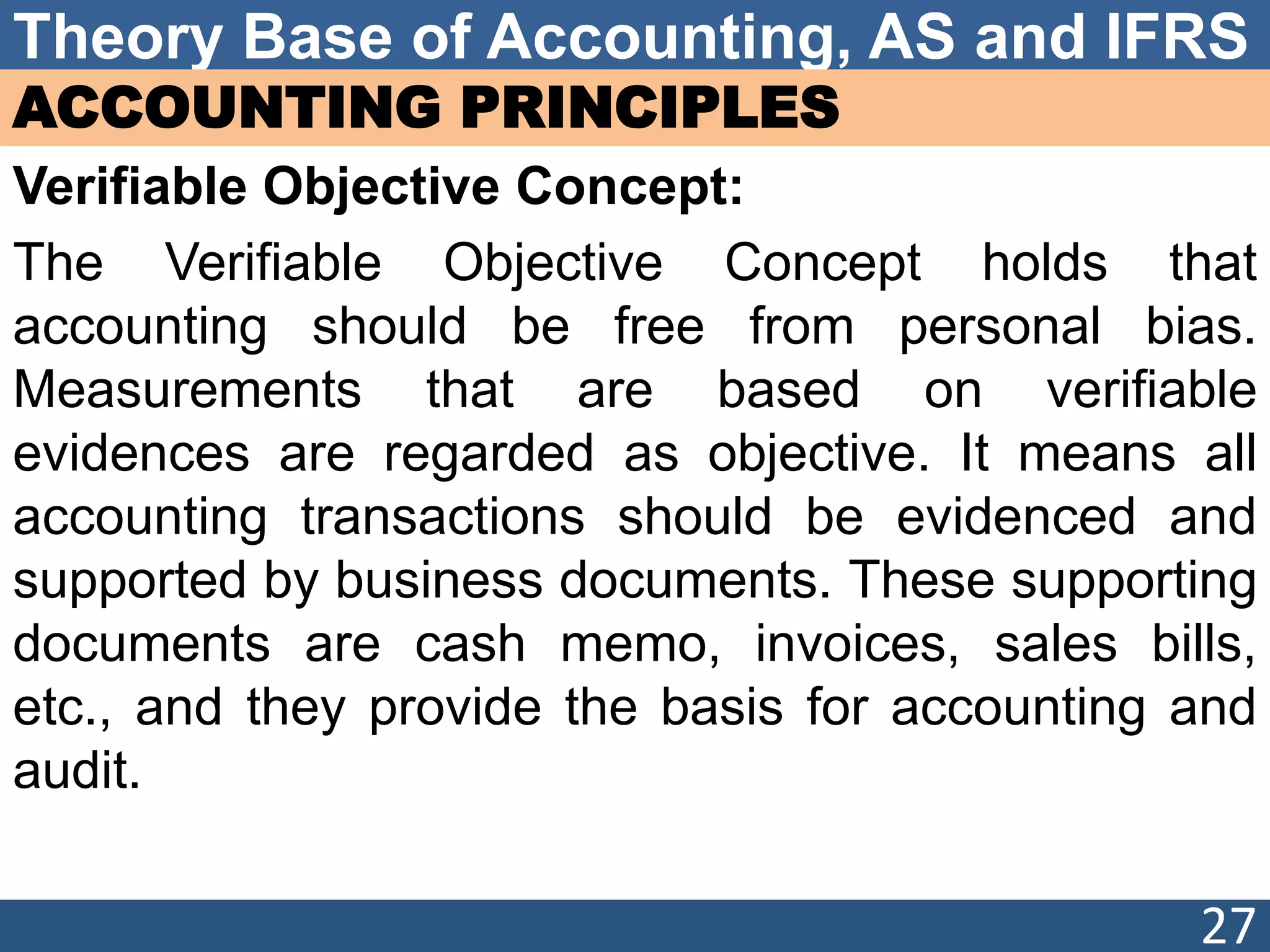 Theory Base of Accounting, AS and IFRS
ACCOUNTING PRINCIPLES
Verifiable Objective Concept:
The Verifiable Objective Concept holds that
accounting should be free from personal bias.
Measurements that are based on verifiable
evidences are regarded as objective. It means all
accounting transactions should be evidenced and
supported by business documents. These supporting
documents are cash memo, invoices, sales bills,
etc., and they provide the basis for accounting and
audit.
27
 