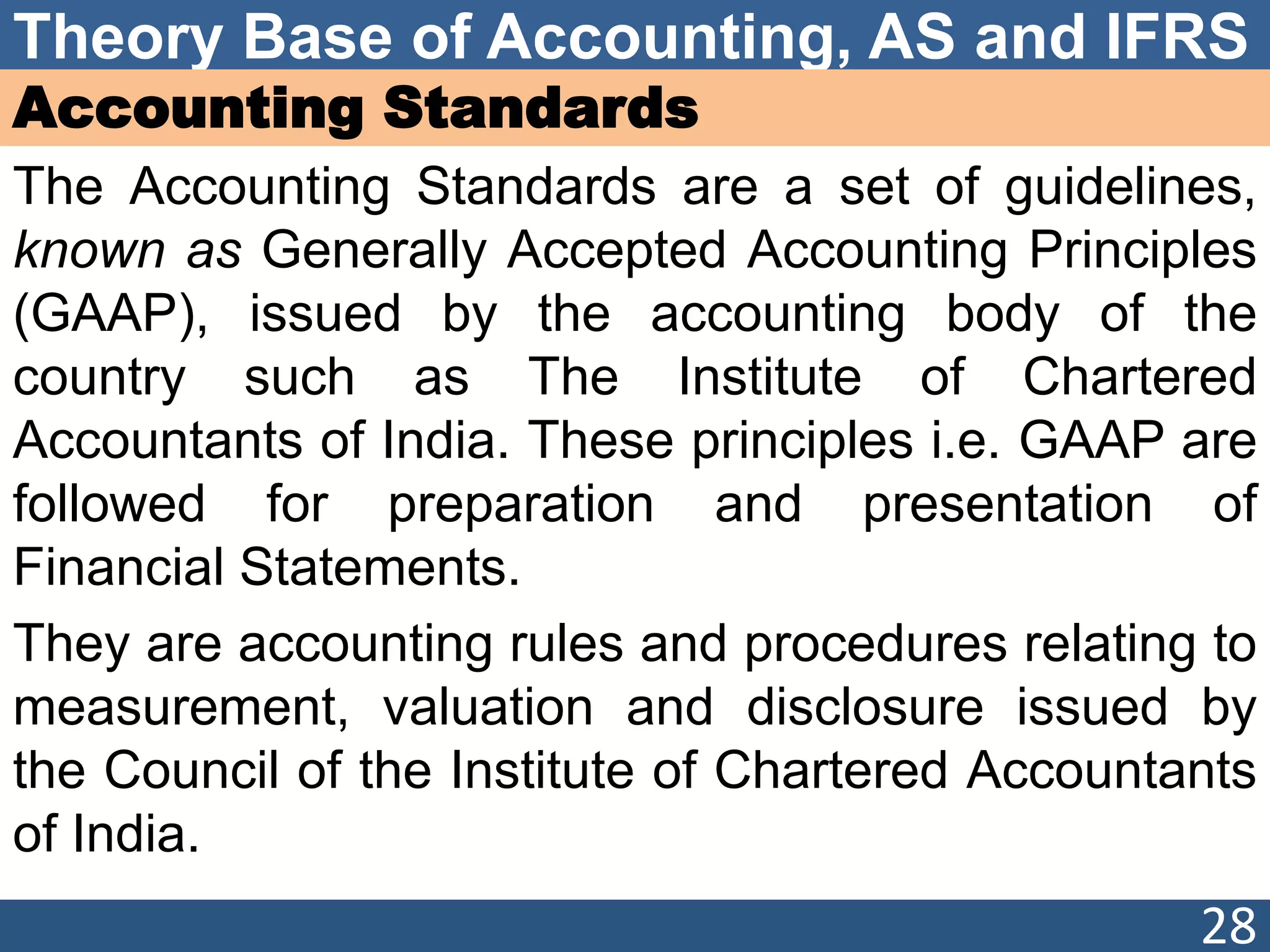 Theory Base of Accounting, AS and IFRS
Accounting Standards
The Accounting Standards are a set of guidelines,
known as Generally Accepted Accounting Principles
(GAAP), issued by the accounting body of the
country such as The Institute of Chartered
Accountants of India. These principles i.e. GAAP are
followed for preparation and presentation of
Financial Statements.
They are accounting rules and procedures relating to
measurement, valuation and disclosure issued by
the Council of the Institute of Chartered Accountants
of India.
28
 