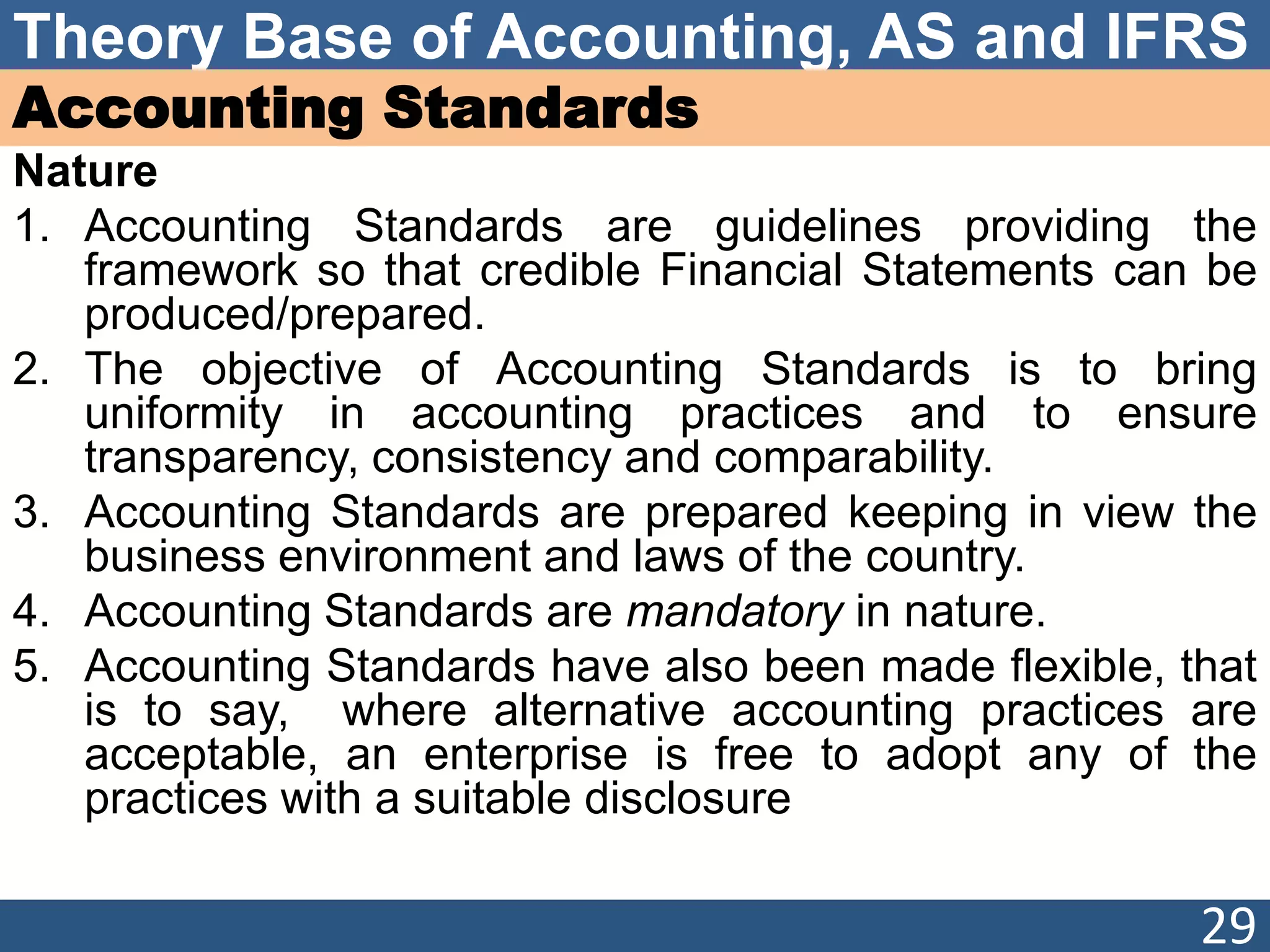 Theory Base of Accounting, AS and IFRS
Accounting Standards
Nature
1. Accounting Standards are guidelines providing the
framework so that credible Financial Statements can be
produced/prepared.
2. The objective of Accounting Standards is to bring
uniformity in accounting practices and to ensure
transparency, consistency and comparability.
3. Accounting Standards are prepared keeping in view the
business environment and laws of the country.
4. Accounting Standards are mandatory in nature.
5. Accounting Standards have also been made flexible, that
is to say, where alternative accounting practices are
acceptable, an enterprise is free to adopt any of the
practices with a suitable disclosure
29
 