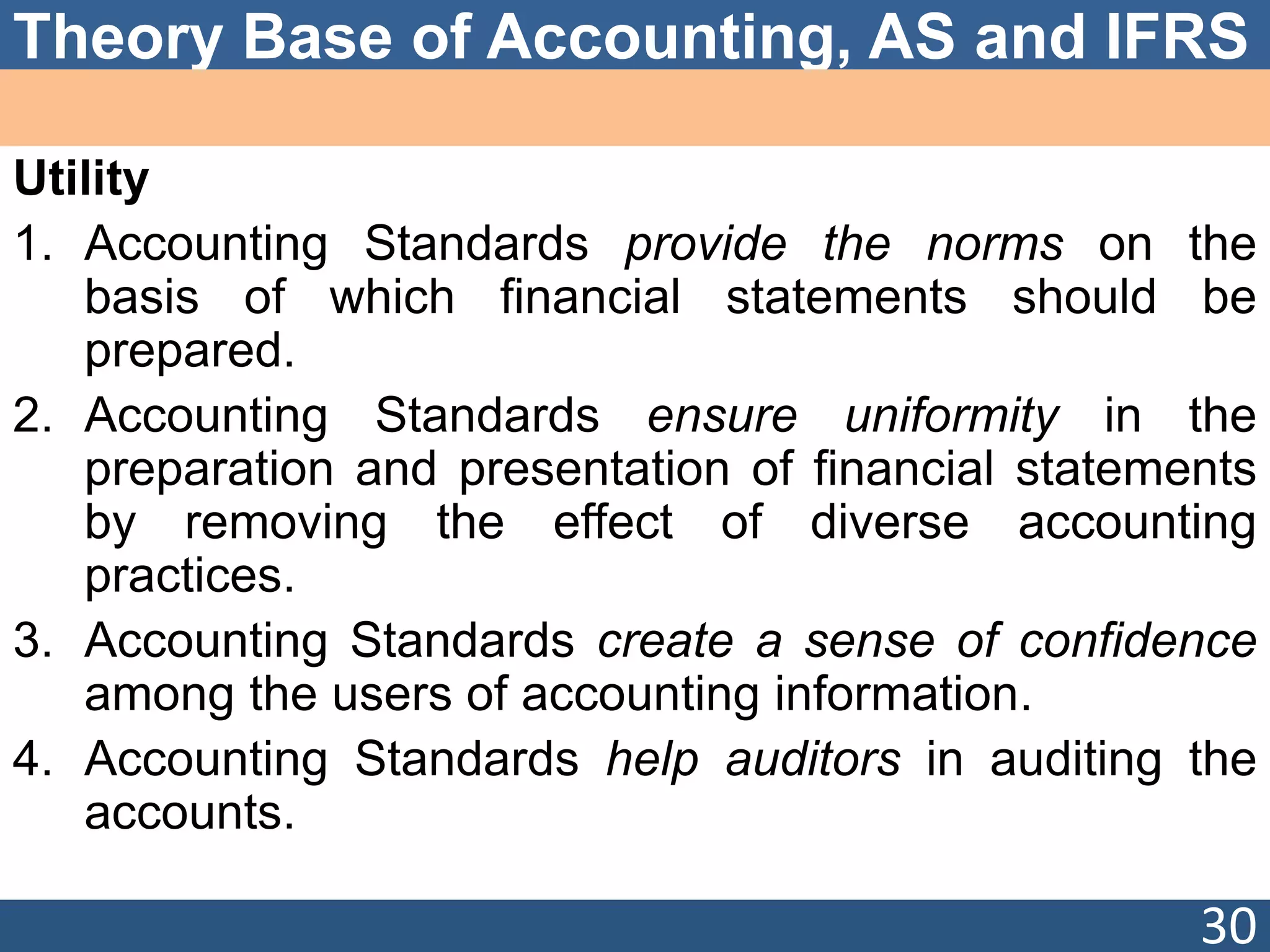 Theory Base of Accounting, AS and IFRS
Utility
1. Accounting Standards provide the norms on the
basis of which financial statements should be
prepared.
2. Accounting Standards ensure uniformity in the
preparation and presentation of financial statements
by removing the effect of diverse accounting
practices.
3. Accounting Standards create a sense of confidence
among the users of accounting information.
4. Accounting Standards help auditors in auditing the
accounts.
30
 
