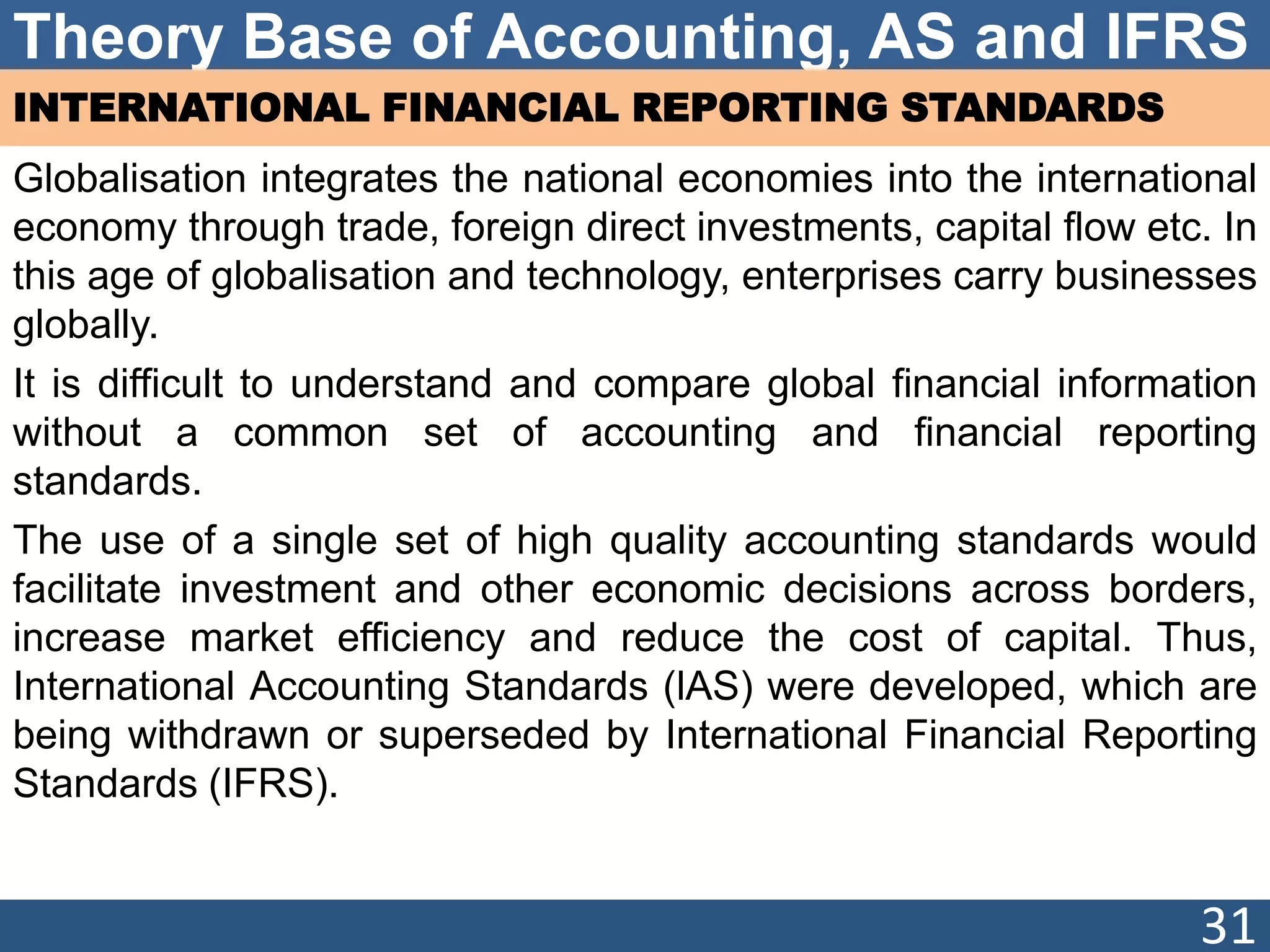 Theory Base of Accounting, AS and IFRS
INTERNATIONAL FINANCIAL REPORTING STANDARDS
Globalisation integrates the national economies into the international
economy through trade, foreign direct investments, capital flow etc. In
this age of globalisation and technology, enterprises carry businesses
globally.
It is difficult to understand and compare global financial information
without a common set of accounting and financial reporting
standards.
The use of a single set of high quality accounting standards would
facilitate investment and other economic decisions across borders,
increase market efficiency and reduce the cost of capital. Thus,
International Accounting Standards (lAS) were developed, which are
being withdrawn or superseded by International Financial Reporting
Standards (IFRS).
31
 