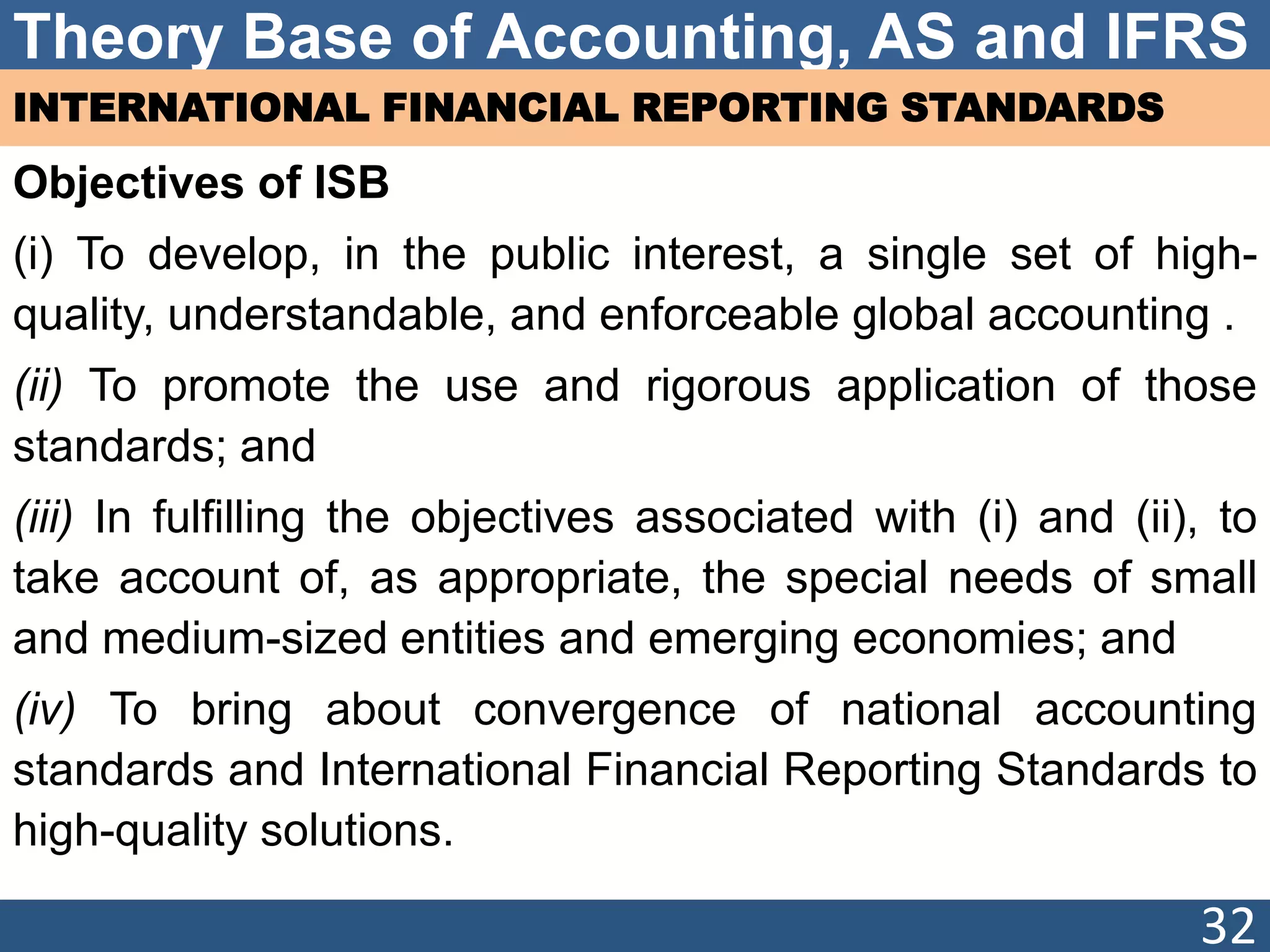 Theory Base of Accounting, AS and IFRS
INTERNATIONAL FINANCIAL REPORTING STANDARDS
Objectives of ISB
(i) To develop, in the public interest, a single set of high-
quality, understandable, and enforceable global accounting .
(ii) To promote the use and rigorous application of those
standards; and
(iii) In fulfilling the objectives associated with (i) and (ii), to
take account of, as appropriate, the special needs of small
and medium-sized entities and emerging economies; and
(iv) To bring about convergence of national accounting
standards and International Financial Reporting Standards to
high-quality solutions.
32
 