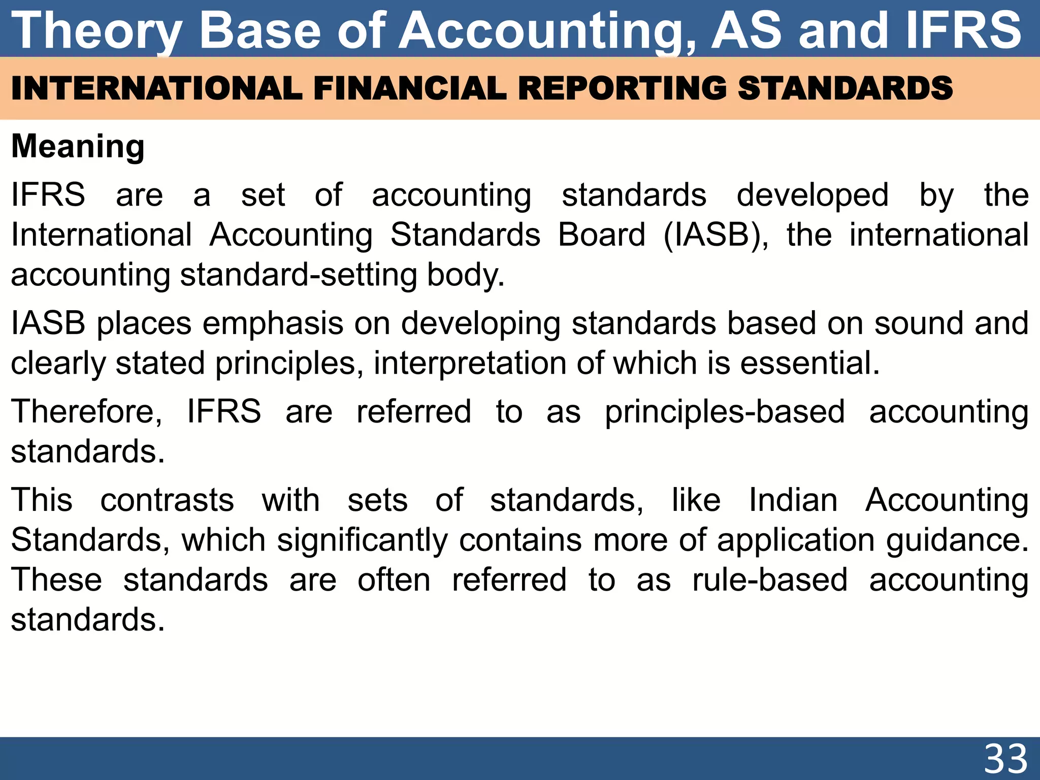 Theory Base of Accounting, AS and IFRS
INTERNATIONAL FINANCIAL REPORTING STANDARDS
Meaning
IFRS are a set of accounting standards developed by the
International Accounting Standards Board (IASB), the international
accounting standard-setting body.
IASB places emphasis on developing standards based on sound and
clearly stated principles, interpretation of which is essential.
Therefore, IFRS are referred to as principles-based accounting
standards.
This contrasts with sets of standards, like Indian Accounting
Standards, which significantly contains more of application guidance.
These standards are often referred to as rule-based accounting
standards.
33
 