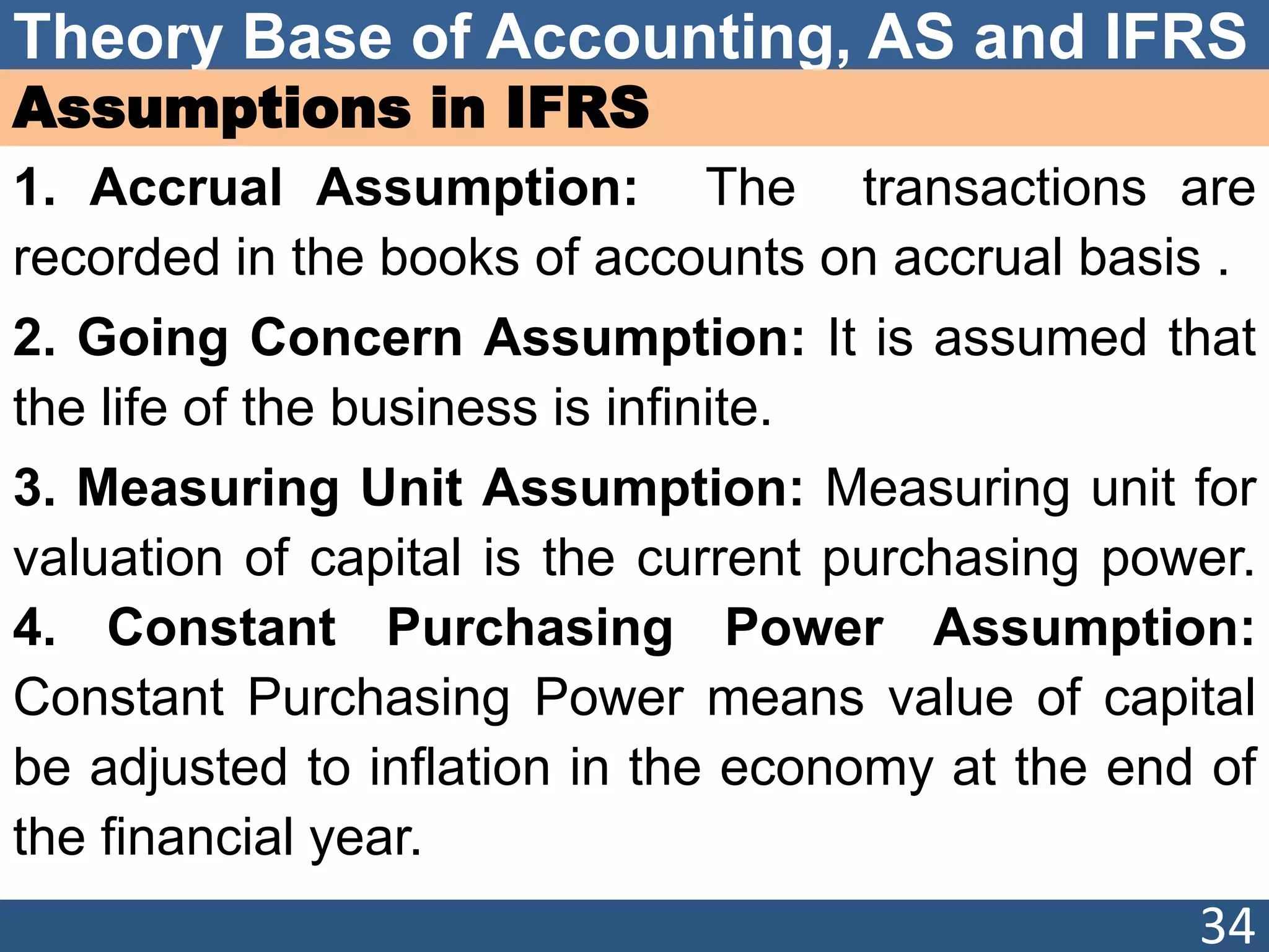 Theory Base of Accounting, AS and IFRS
Assumptions in IFRS
1. Accrual Assumption: The transactions are
recorded in the books of accounts on accrual basis .
2. Going Concern Assumption: It is assumed that
the life of the business is infinite.
3. Measuring Unit Assumption: Measuring unit for
valuation of capital is the current purchasing power.
4. Constant Purchasing Power Assumption:
Constant Purchasing Power means value of capital
be adjusted to inflation in the economy at the end of
the financial year.
34
 