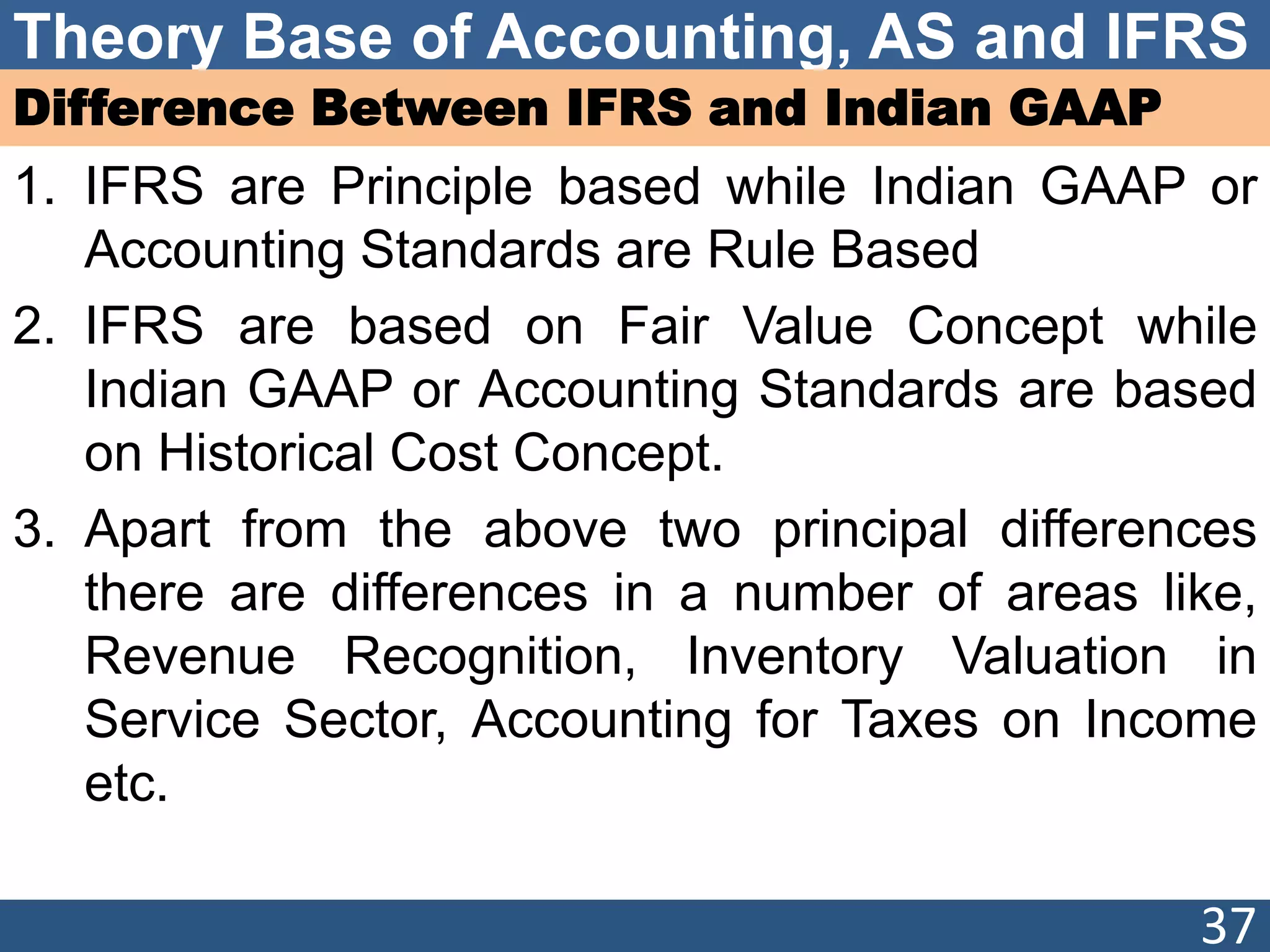 Theory Base of Accounting, AS and IFRS
Difference Between IFRS and Indian GAAP
1. IFRS are Principle based while Indian GAAP or
Accounting Standards are Rule Based
2. IFRS are based on Fair Value Concept while
Indian GAAP or Accounting Standards are based
on Historical Cost Concept.
3. Apart from the above two principal differences
there are differences in a number of areas like,
Revenue Recognition, Inventory Valuation in
Service Sector, Accounting for Taxes on Income
etc.
37
 