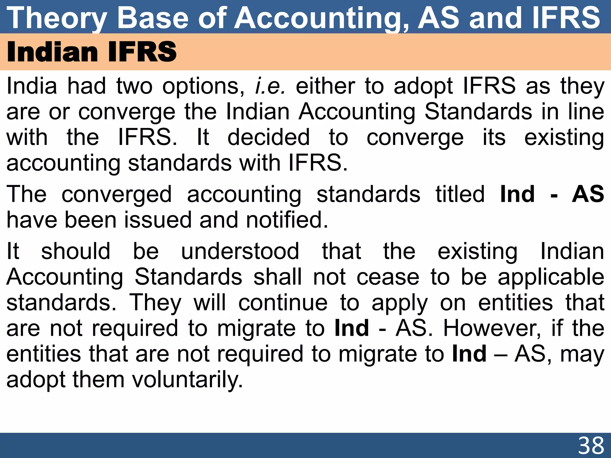 Theory Base of Accounting, AS and IFRS
Indian IFRS
India had two options, i.e. either to adopt IFRS as they
are or converge the Indian Accounting Standards in line
with the IFRS. It decided to converge its existing
accounting standards with IFRS.
The converged accounting standards titled Ind - AS
have been issued and notified.
It should be understood that the existing Indian
Accounting Standards shall not cease to be applicable
standards. They will continue to apply on entities that
are not required to migrate to Ind - AS. However, if the
entities that are not required to migrate to Ind – AS, may
adopt them voluntarily.
38
 