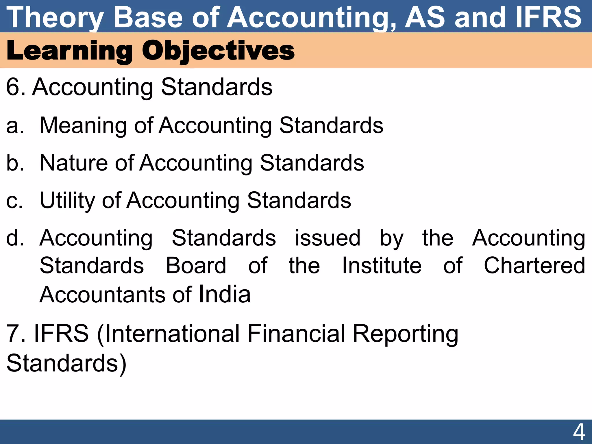 Theory Base of Accounting, AS and IFRS
Learning Objectives
6. Accounting Standards
a. Meaning of Accounting Standards
b. Nature of Accounting Standards
c. Utility of Accounting Standards
d. Accounting Standards issued by the Accounting
Standards Board of the Institute of Chartered
Accountants of India
7. IFRS (International Financial Reporting
Standards)
4
 