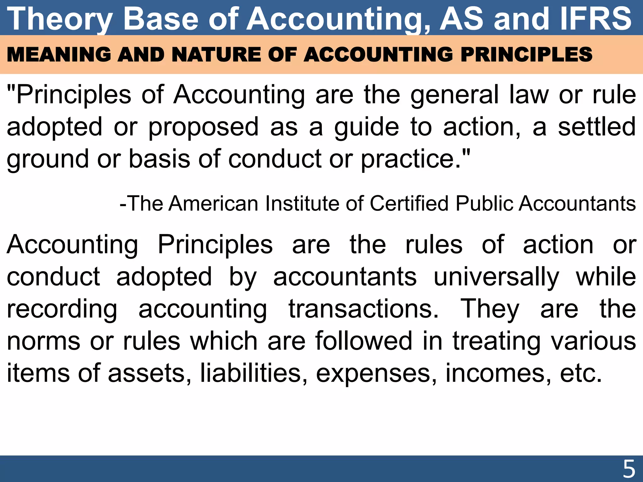 Theory Base of Accounting, AS and IFRS
MEANING AND NATURE OF ACCOUNTING PRINCIPLES
"Principles of Accounting are the general law or rule
adopted or proposed as a guide to action, a settled
ground or basis of conduct or practice."
-The American Institute of Certified Public Accountants
Accounting Principles are the rules of action or
conduct adopted by accountants universally while
recording accounting transactions. They are the
norms or rules which are followed in treating various
items of assets, liabilities, expenses, incomes, etc.
5
 