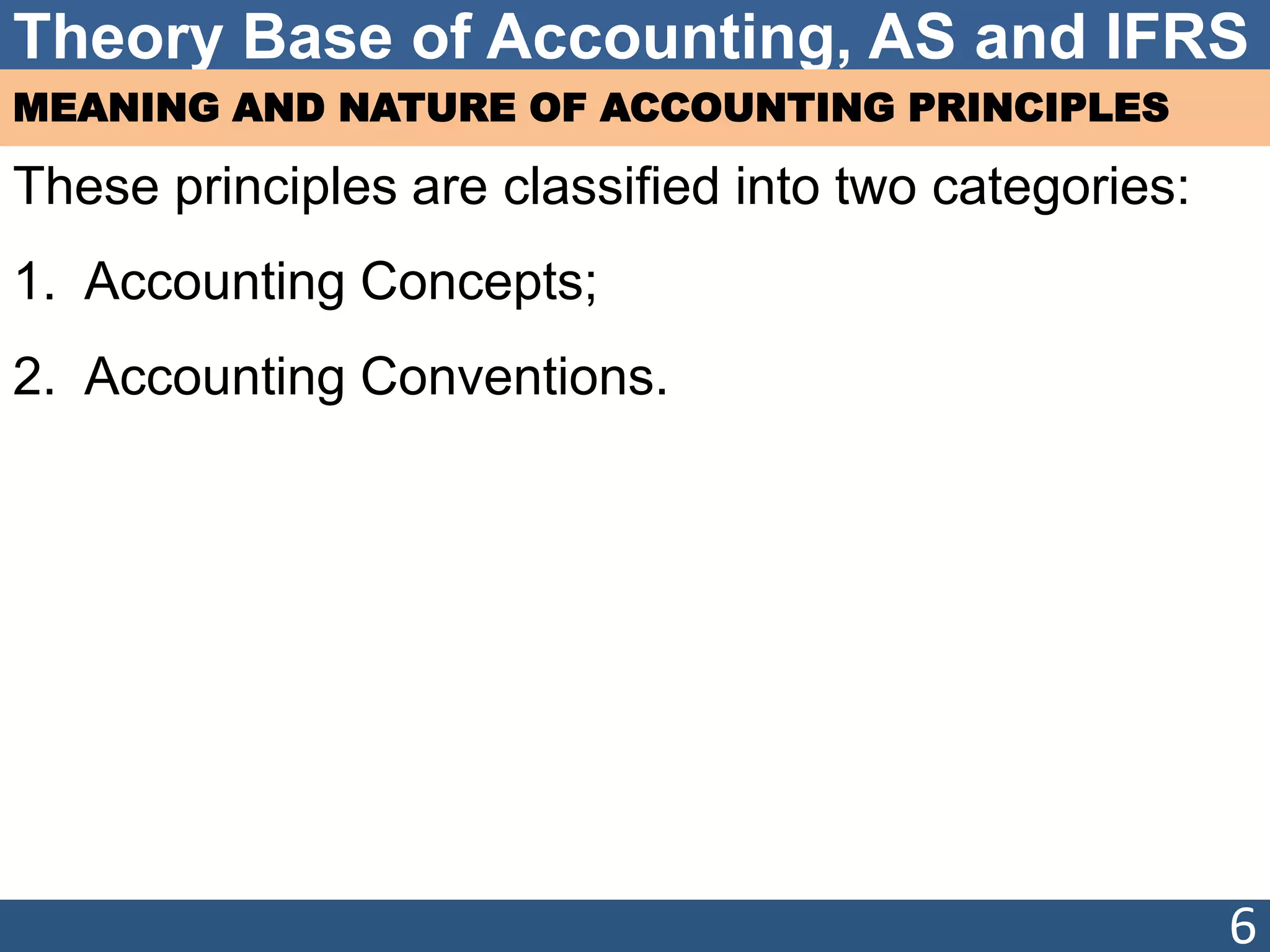 Theory Base of Accounting, AS and IFRS
MEANING AND NATURE OF ACCOUNTING PRINCIPLES
These principles are classified into two categories:
1. Accounting Concepts;
2. Accounting Conventions.
6
 
