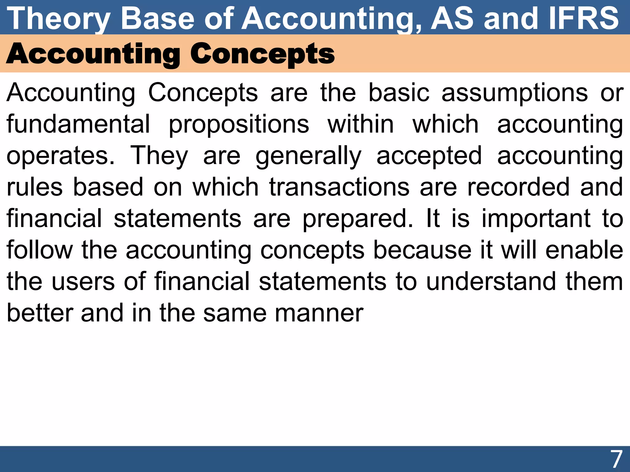 Theory Base of Accounting, AS and IFRS
Accounting Concepts
Accounting Concepts are the basic assumptions or
fundamental propositions within which accounting
operates. They are generally accepted accounting
rules based on which transactions are recorded and
financial statements are prepared. It is important to
follow the accounting concepts because it will enable
the users of financial statements to understand them
better and in the same manner
7
 