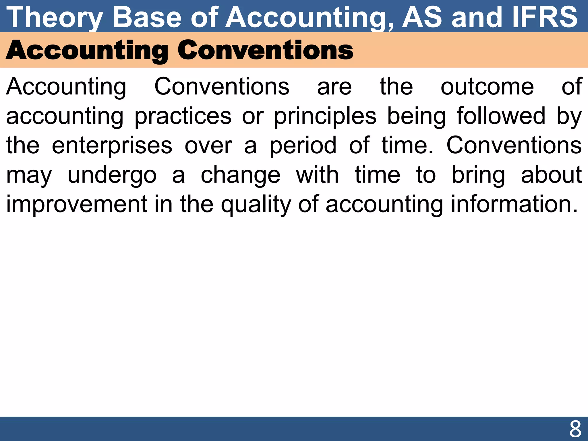 Theory Base of Accounting, AS and IFRS
Accounting Conventions
Accounting Conventions are the outcome of
accounting practices or principles being followed by
the enterprises over a period of time. Conventions
may undergo a change with time to bring about
improvement in the quality of accounting information.
8
 
