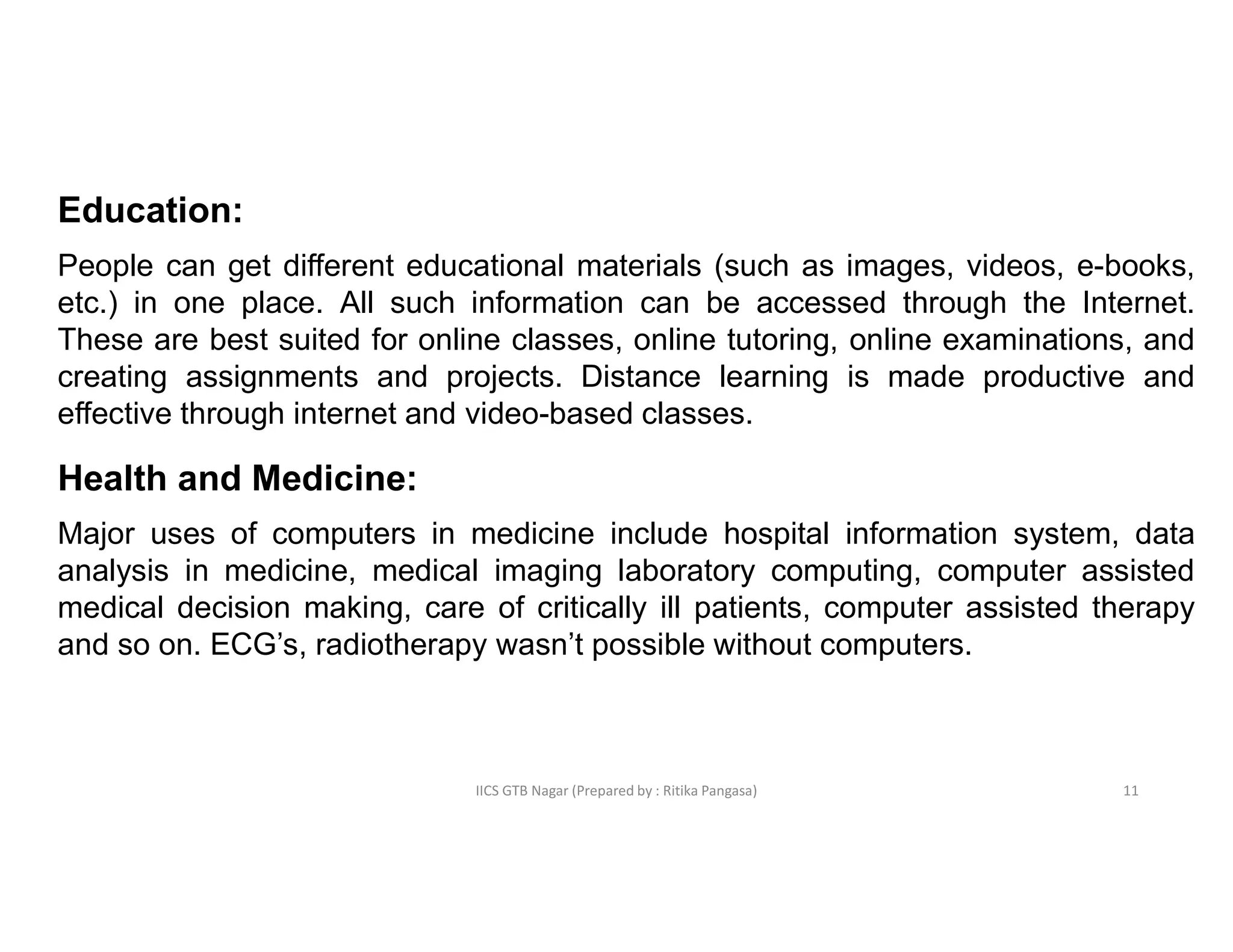 IICS GTB Nagar (Prepared by : Ritika Pangasa)
Education:
People can get different educational materials (such as images, videos, e-books,
etc.) in one place. All such information can be accessed through the Internet.
These are best suited for online classes, online tutoring, online examinations, and
creating assignments and projects. Distance learning is made productive and
effective through internet and video-based classes.
Health and Medicine:
Major uses of computers in medicine include hospital information system, data
analysis in medicine, medical imaging laboratory computing, computer assisted
medical decision making, care of critically ill patients, computer assisted therapy
and so on. ECG’s, radiotherapy wasn’t possible without computers.
11
 