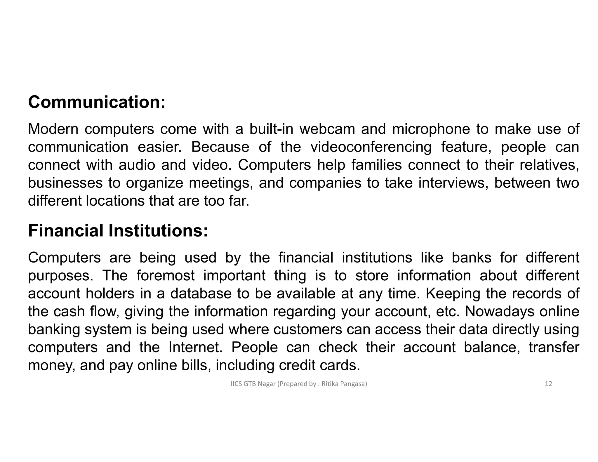 IICS GTB Nagar (Prepared by : Ritika Pangasa)
Communication:
Modern computers come with a built-in webcam and microphone to make use of
communication easier. Because of the videoconferencing feature, people can
connect with audio and video. Computers help families connect to their relatives,
businesses to organize meetings, and companies to take interviews, between two
different locations that are too far.
Financial Institutions:
Computers are being used by the financial institutions like banks for different
purposes. The foremost important thing is to store information about different
account holders in a database to be available at any time. Keeping the records of
the cash flow, giving the information regarding your account, etc. Nowadays online
banking system is being used where customers can access their data directly using
computers and the Internet. People can check their account balance, transfer
money, and pay online bills, including credit cards.
12
 
