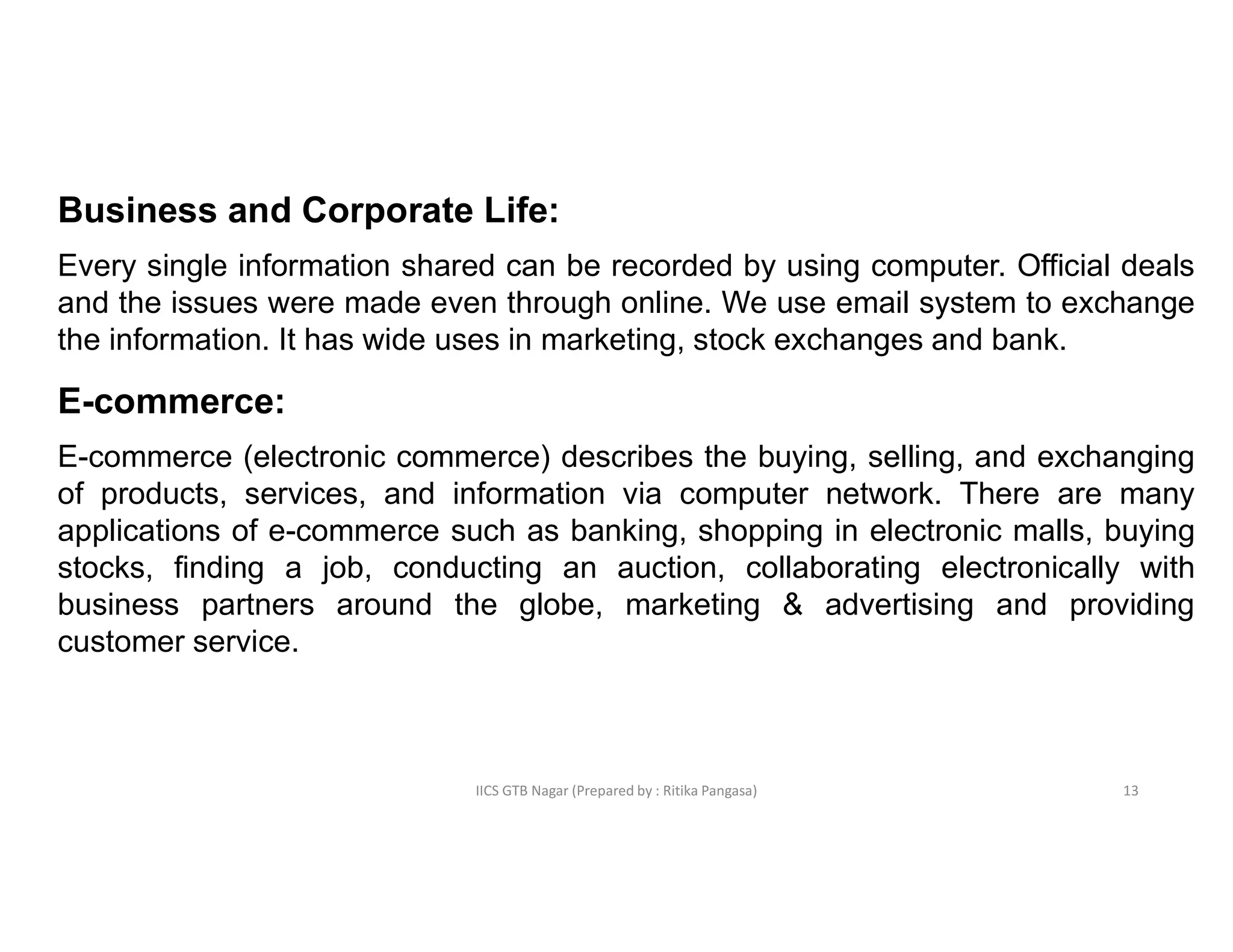 IICS GTB Nagar (Prepared by : Ritika Pangasa)
Business and Corporate Life:
Every single information shared can be recorded by using computer. Official deals
and the issues were made even through online. We use email system to exchange
the information. It has wide uses in marketing, stock exchanges and bank.
E-commerce:
E-commerce (electronic commerce) describes the buying, selling, and exchanging
of products, services, and information via computer network. There are many
applications of e-commerce such as banking, shopping in electronic malls, buying
stocks, finding a job, conducting an auction, collaborating electronically with
business partners around the globe, marketing & advertising and providing
customer service.
13
 