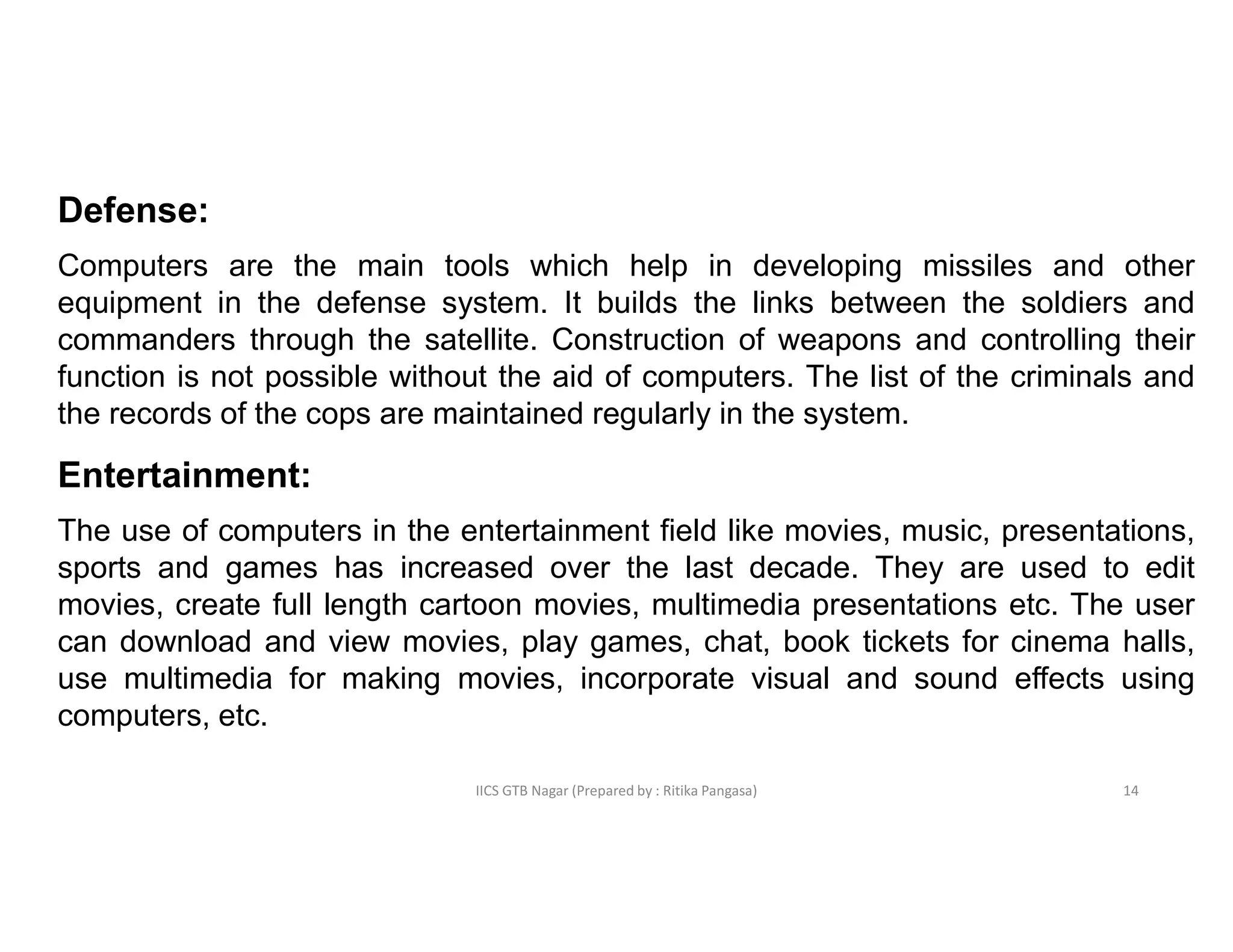 IICS GTB Nagar (Prepared by : Ritika Pangasa)
Defense:
Computers are the main tools which help in developing missiles and other
equipment in the defense system. It builds the links between the soldiers and
commanders through the satellite. Construction of weapons and controlling their
function is not possible without the aid of computers. The list of the criminals and
the records of the cops are maintained regularly in the system.
Entertainment:
The use of computers in the entertainment field like movies, music, presentations,
sports and games has increased over the last decade. They are used to edit
movies, create full length cartoon movies, multimedia presentations etc. The user
can download and view movies, play games, chat, book tickets for cinema halls,
use multimedia for making movies, incorporate visual and sound effects using
computers, etc.
14
 