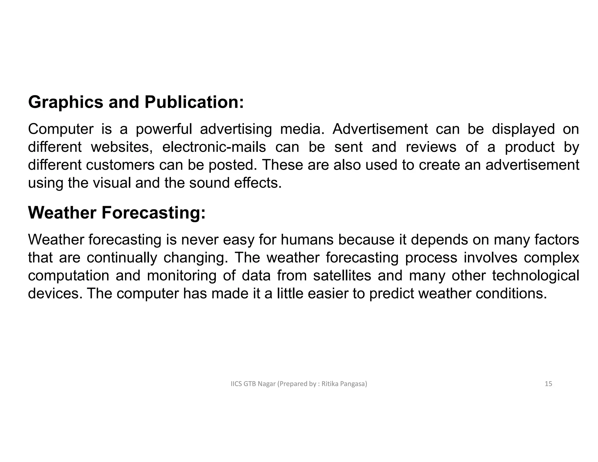 IICS GTB Nagar (Prepared by : Ritika Pangasa)
Graphics and Publication:
Computer is a powerful advertising media. Advertisement can be displayed on
different websites, electronic-mails can be sent and reviews of a product by
different customers can be posted. These are also used to create an advertisement
using the visual and the sound effects.
Weather Forecasting:
Weather forecasting is never easy for humans because it depends on many factors
that are continually changing. The weather forecasting process involves complex
computation and monitoring of data from satellites and many other technological
devices. The computer has made it a little easier to predict weather conditions.
15
 