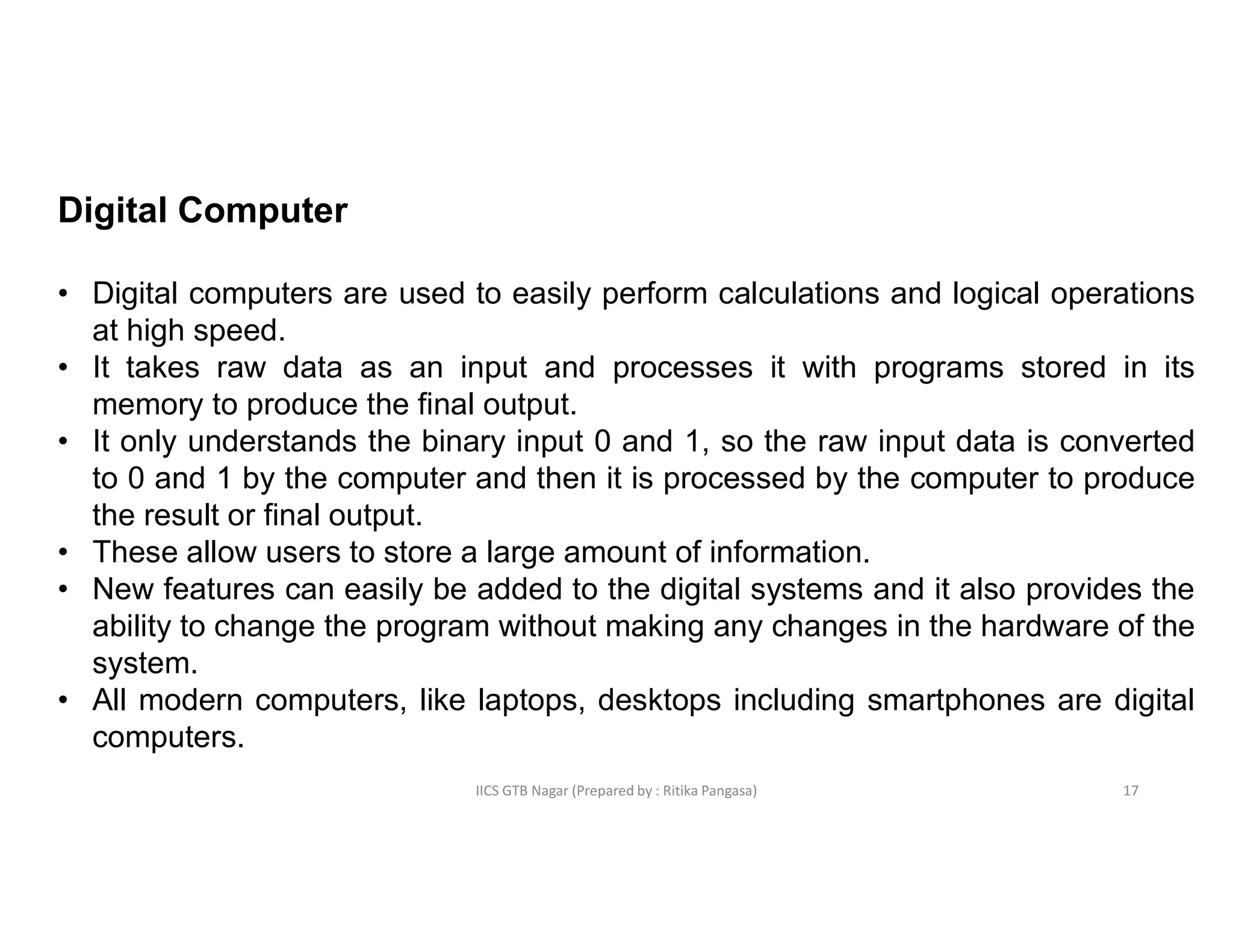 IICS GTB Nagar (Prepared by : Ritika Pangasa)
Digital Computer
• Digital computers are used to easily perform calculations and logical operations
at high speed.
• It takes raw data as an input and processes it with programs stored in its
memory to produce the final output.
• It only understands the binary input 0 and 1, so the raw input data is converted
to 0 and 1 by the computer and then it is processed by the computer to produce
the result or final output.
• These allow users to store a large amount of information.
• New features can easily be added to the digital systems and it also provides the
ability to change the program without making any changes in the hardware of the
system.
• All modern computers, like laptops, desktops including smartphones are digital
computers.
17
 