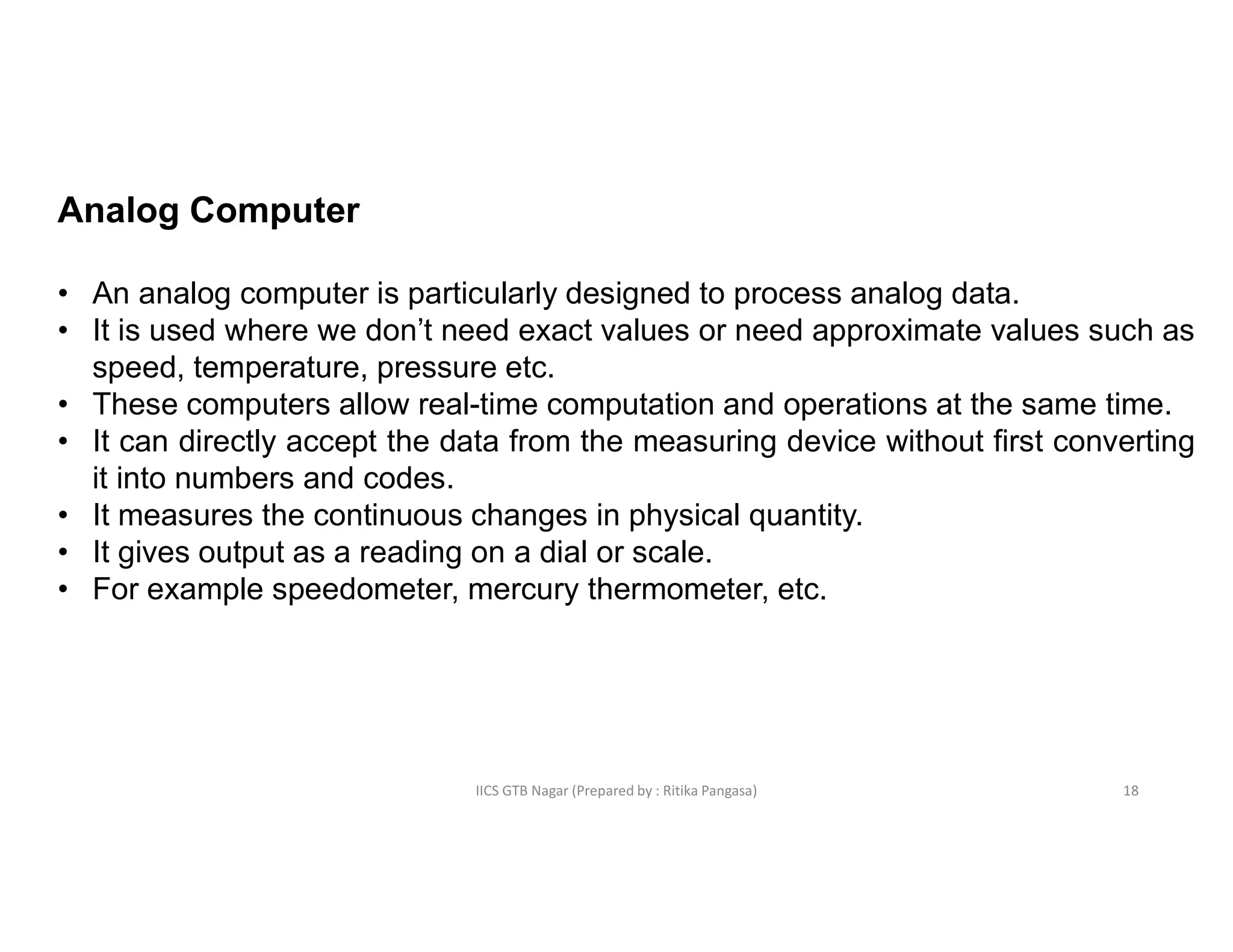 IICS GTB Nagar (Prepared by : Ritika Pangasa)
Analog Computer
• An analog computer is particularly designed to process analog data.
• It is used where we don’t need exact values or need approximate values such as
speed, temperature, pressure etc.
• These computers allow real-time computation and operations at the same time.
• It can directly accept the data from the measuring device without first converting
it into numbers and codes.
• It measures the continuous changes in physical quantity.
• It gives output as a reading on a dial or scale.
• For example speedometer, mercury thermometer, etc.
18
 