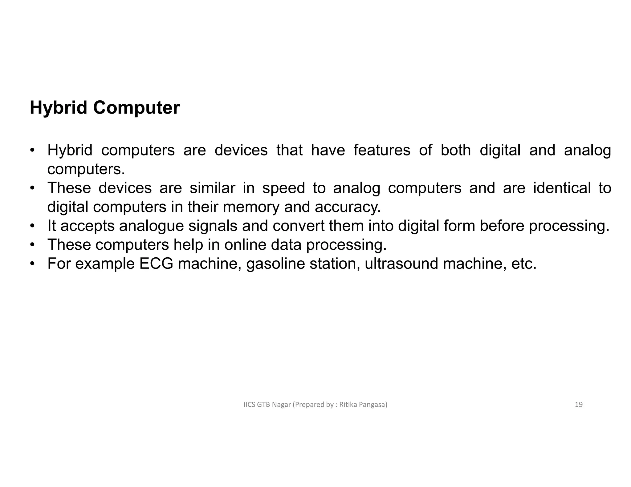 IICS GTB Nagar (Prepared by : Ritika Pangasa)
Hybrid Computer
• Hybrid computers are devices that have features of both digital and analog
computers.
• These devices are similar in speed to analog computers and are identical to
digital computers in their memory and accuracy.
• It accepts analogue signals and convert them into digital form before processing.
• These computers help in online data processing.
• For example ECG machine, gasoline station, ultrasound machine, etc.
19
 