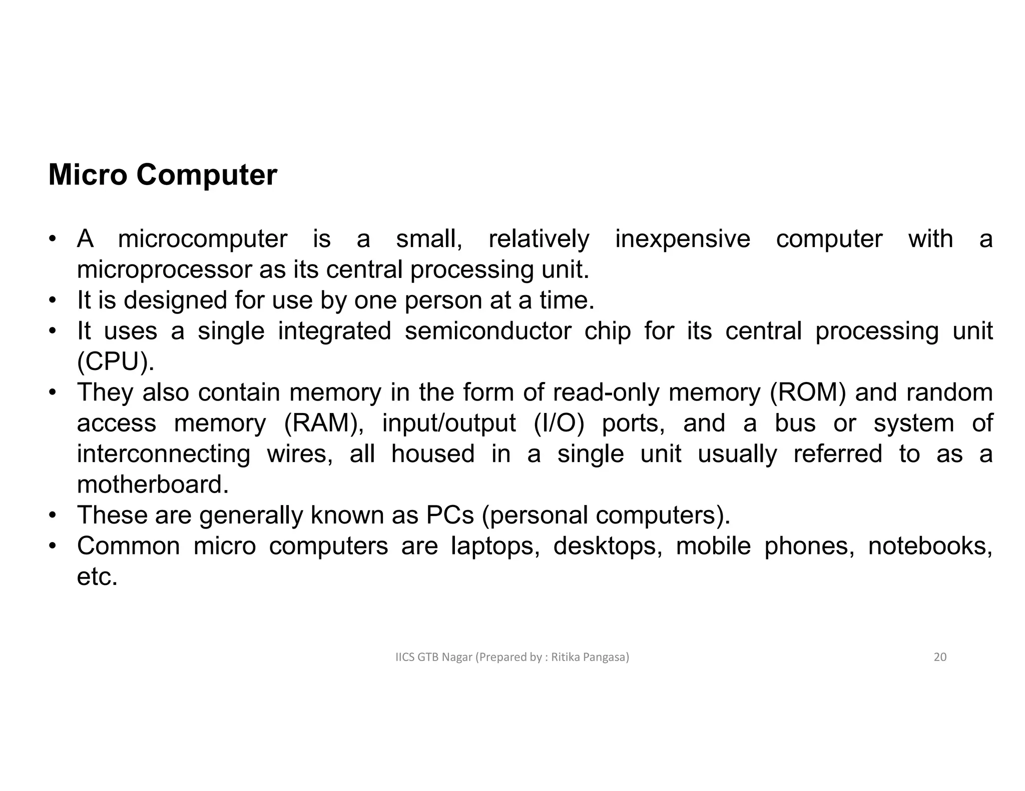 IICS GTB Nagar (Prepared by : Ritika Pangasa)
Micro Computer
• A microcomputer is a small, relatively inexpensive computer with a
microprocessor as its central processing unit.
• It is designed for use by one person at a time.
• It uses a single integrated semiconductor chip for its central processing unit
(CPU).
• They also contain memory in the form of read-only memory (ROM) and random
access memory (RAM), input/output (I/O) ports, and a bus or system of
interconnecting wires, all housed in a single unit usually referred to as a
motherboard.
• These are generally known as PCs (personal computers).
• Common micro computers are laptops, desktops, mobile phones, notebooks,
etc.
20
 