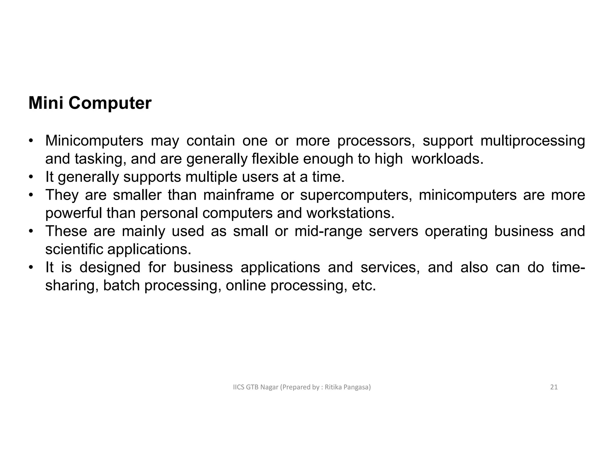 IICS GTB Nagar (Prepared by : Ritika Pangasa)
Mini Computer
• Minicomputers may contain one or more processors, support multiprocessing
and tasking, and are generally flexible enough to high workloads.
• It generally supports multiple users at a time.
• They are smaller than mainframe or supercomputers, minicomputers are more
powerful than personal computers and workstations.
• These are mainly used as small or mid-range servers operating business and
scientific applications.
• It is designed for business applications and services, and also can do time-
sharing, batch processing, online processing, etc.
21
 