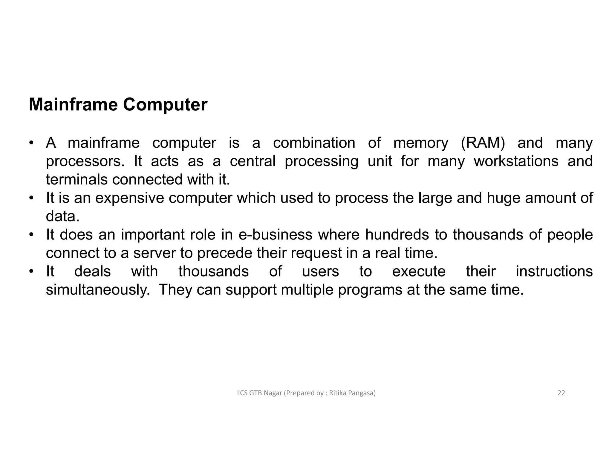 IICS GTB Nagar (Prepared by : Ritika Pangasa)
Mainframe Computer
• A mainframe computer is a combination of memory (RAM) and many
processors. It acts as a central processing unit for many workstations and
terminals connected with it.
• It is an expensive computer which used to process the large and huge amount of
data.
• It does an important role in e-business where hundreds to thousands of people
connect to a server to precede their request in a real time.
• It deals with thousands of users to execute their instructions
simultaneously. They can support multiple programs at the same time.
22
 
