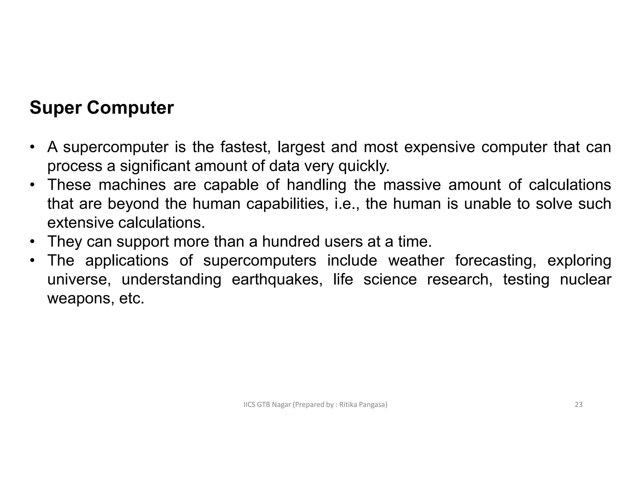 IICS GTB Nagar (Prepared by : Ritika Pangasa)
Super Computer
• A supercomputer is the fastest, largest and most expensive computer that can
process a significant amount of data very quickly.
• These machines are capable of handling the massive amount of calculations
that are beyond the human capabilities, i.e., the human is unable to solve such
extensive calculations.
• They can support more than a hundred users at a time.
• The applications of supercomputers include weather forecasting, exploring
universe, understanding earthquakes, life science research, testing nuclear
weapons, etc.
23
 
