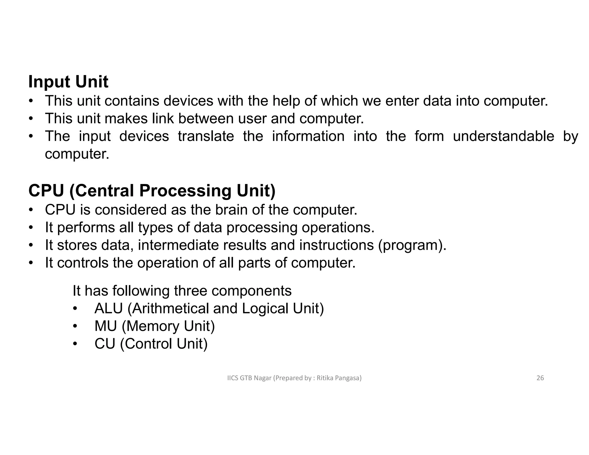 IICS GTB Nagar (Prepared by : Ritika Pangasa)
Input Unit
• This unit contains devices with the help of which we enter data into computer.
• This unit makes link between user and computer.
• The input devices translate the information into the form understandable by
computer.
CPU (Central Processing Unit)
• CPU is considered as the brain of the computer.
• It performs all types of data processing operations.
• It stores data, intermediate results and instructions (program).
• It controls the operation of all parts of computer.
It has following three components
• ALU (Arithmetical and Logical Unit)
• MU (Memory Unit)
• CU (Control Unit)
26
 