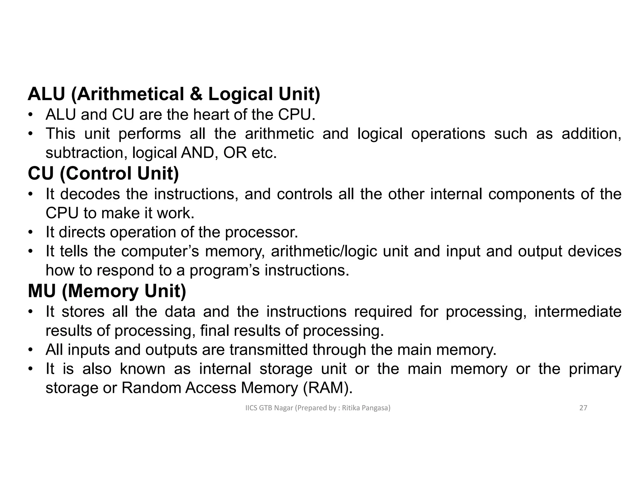 IICS GTB Nagar (Prepared by : Ritika Pangasa)
ALU (Arithmetical & Logical Unit)
• ALU and CU are the heart of the CPU.
• This unit performs all the arithmetic and logical operations such as addition,
subtraction, logical AND, OR etc.
CU (Control Unit)
• It decodes the instructions, and controls all the other internal components of the
CPU to make it work.
• It directs operation of the processor.
• It tells the computer’s memory, arithmetic/logic unit and input and output devices
how to respond to a program’s instructions.
MU (Memory Unit)
• It stores all the data and the instructions required for processing, intermediate
results of processing, final results of processing.
• All inputs and outputs are transmitted through the main memory.
• It is also known as internal storage unit or the main memory or the primary
storage or Random Access Memory (RAM).
27
 