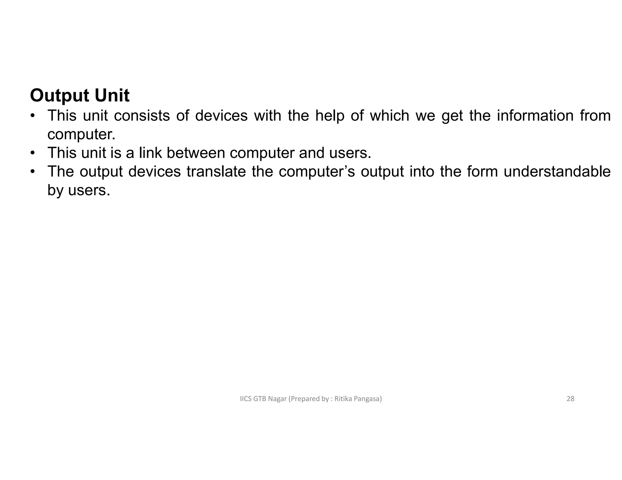IICS GTB Nagar (Prepared by : Ritika Pangasa)
Output Unit
• This unit consists of devices with the help of which we get the information from
computer.
• This unit is a link between computer and users.
• The output devices translate the computer’s output into the form understandable
by users.
28
 