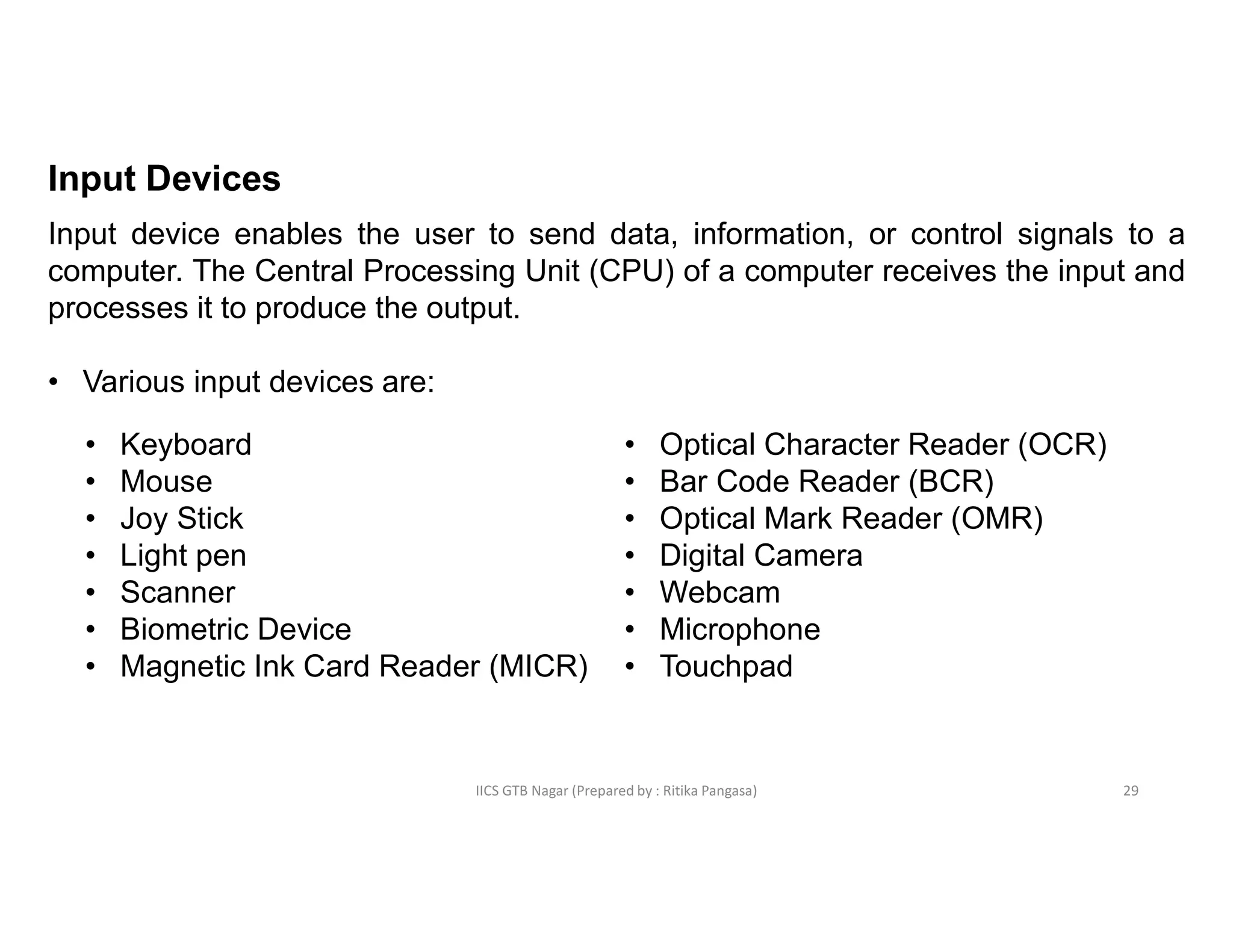 IICS GTB Nagar (Prepared by : Ritika Pangasa)
Input Devices
Input device enables the user to send data, information, or control signals to a
computer. The Central Processing Unit (CPU) of a computer receives the input and
processes it to produce the output.
• Various input devices are:
• Keyboard
• Mouse
• Joy Stick
• Light pen
• Scanner
• Biometric Device
• Magnetic Ink Card Reader (MICR)
• Optical Character Reader (OCR)
• Bar Code Reader (BCR)
• Optical Mark Reader (OMR)
• Digital Camera
• Webcam
• Microphone
• Touchpad
29
 