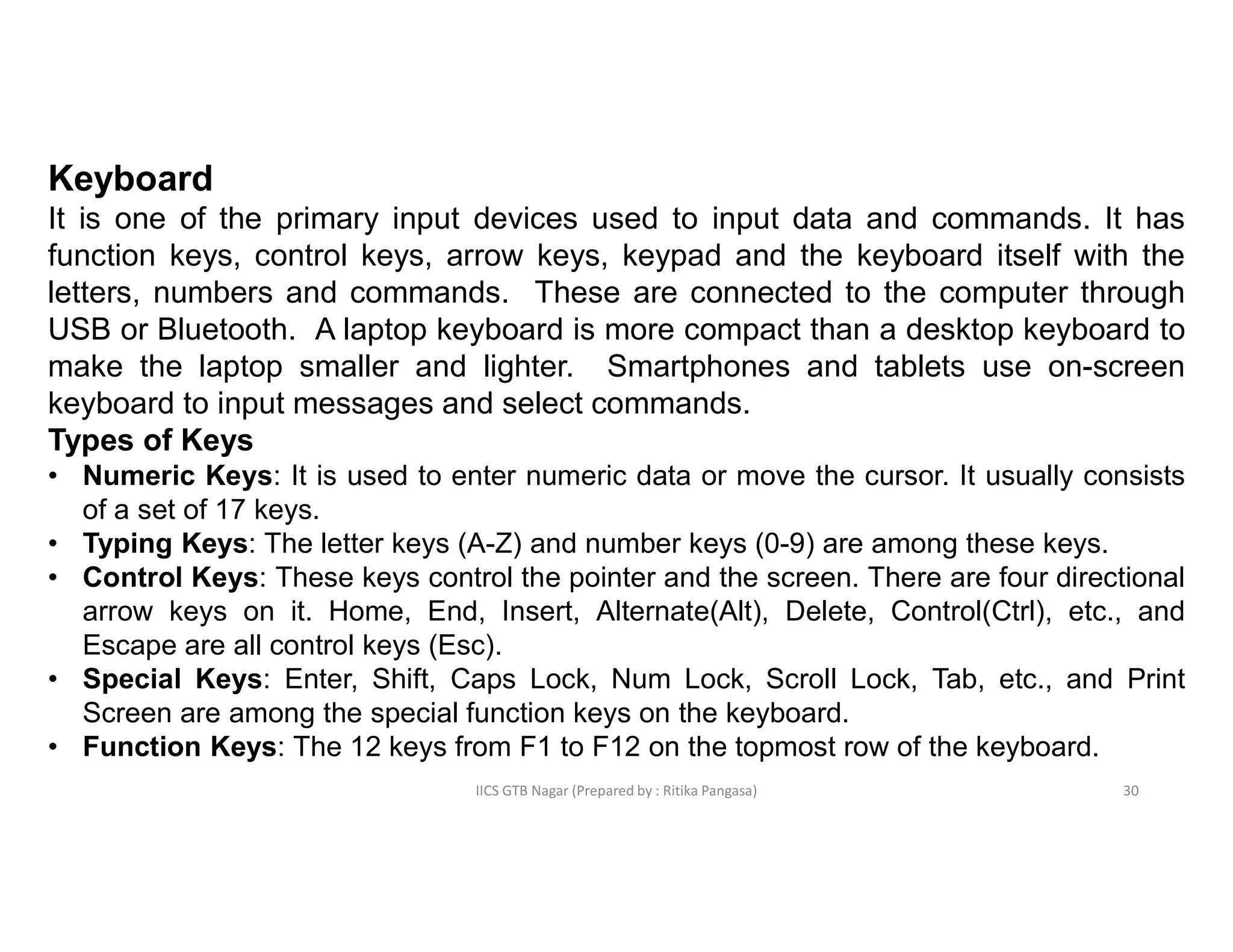 IICS GTB Nagar (Prepared by : Ritika Pangasa)
Keyboard
It is one of the primary input devices used to input data and commands. It has
function keys, control keys, arrow keys, keypad and the keyboard itself with the
letters, numbers and commands. These are connected to the computer through
USB or Bluetooth. A laptop keyboard is more compact than a desktop keyboard to
make the laptop smaller and lighter. Smartphones and tablets use on-screen
keyboard to input messages and select commands.
Types of Keys
• Numeric Keys: It is used to enter numeric data or move the cursor. It usually consists
of a set of 17 keys.
• Typing Keys: The letter keys (A-Z) and number keys (0-9) are among these keys.
• Control Keys: These keys control the pointer and the screen. There are four directional
arrow keys on it. Home, End, Insert, Alternate(Alt), Delete, Control(Ctrl), etc., and
Escape are all control keys (Esc).
• Special Keys: Enter, Shift, Caps Lock, Num Lock, Scroll Lock, Tab, etc., and Print
Screen are among the special function keys on the keyboard.
• Function Keys: The 12 keys from F1 to F12 on the topmost row of the keyboard.
30
 