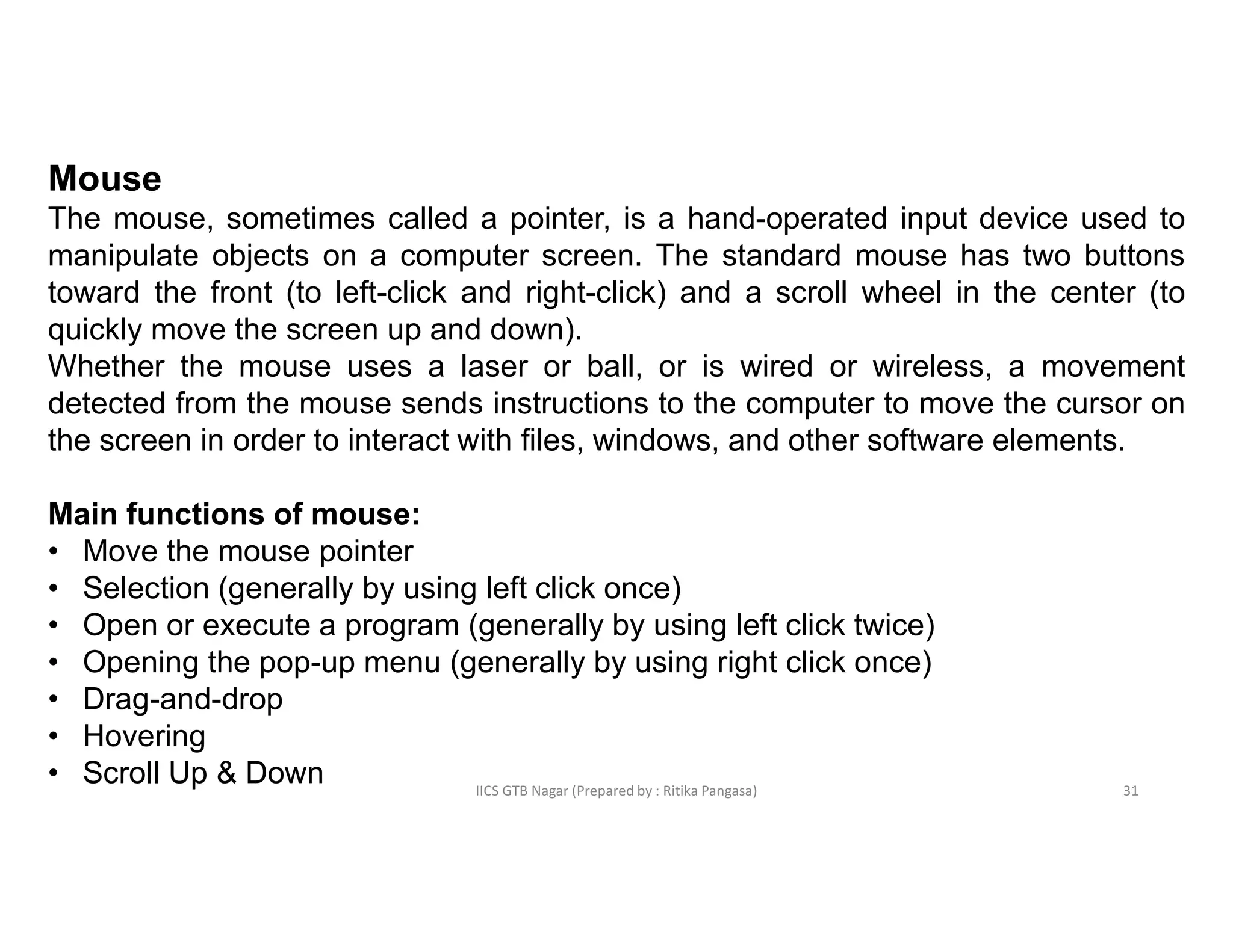 IICS GTB Nagar (Prepared by : Ritika Pangasa)
Mouse
The mouse, sometimes called a pointer, is a hand-operated input device used to
manipulate objects on a computer screen. The standard mouse has two buttons
toward the front (to left-click and right-click) and a scroll wheel in the center (to
quickly move the screen up and down).
Whether the mouse uses a laser or ball, or is wired or wireless, a movement
detected from the mouse sends instructions to the computer to move the cursor on
the screen in order to interact with files, windows, and other software elements.
Main functions of mouse:
• Move the mouse pointer
• Selection (generally by using left click once)
• Open or execute a program (generally by using left click twice)
• Opening the pop-up menu (generally by using right click once)
• Drag-and-drop
• Hovering
• Scroll Up & Down 31
 